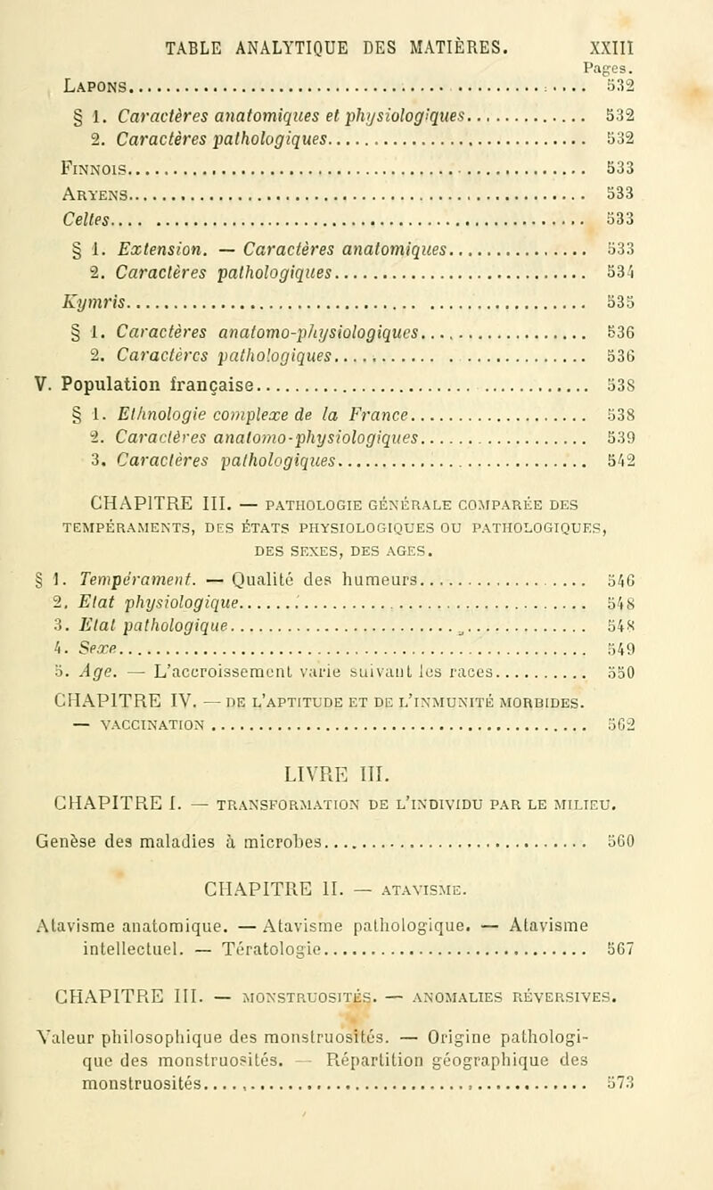 Pages. Lapons = 532 § 1. Caractères anatomiques et physiologiques 532 2. Caractères pathologiques 532 Finnois 533 Aryens 533 Celles 533 § 1. Extension. — Caractères anatomiques 533 2. Caractères pathologiques 534 Kymris 535 § 1. Caractères anatomo-physiologiques 536 2. Caractères pathologiques 536 V. Population française 538 § 1. Ethnologie complexe de la France 538 2. Caractères anatomo-physiologiques 539 3. Caractères pathologiques 542 CHAPITRE III. — PATHOLOGIE GÉNÉRALE COMPARÉE DES TEMPÉRAMENTS, DES ÉTATS PHYSIOLOGIQUES OU PATHOLOGIQUES, DES SEXES, DES AGES. § \. Tempérament. — Qualité des humeurs 346 2. Etat physiologique .' 548 3. Etat pathologique a 548 4. Sexe 549 5. Age. — L'accroissemenl varie suivant les races 550 CHAPITRE IV. — de l'aptitude et de l'inmtjnité morbides. — VACCINATION 562 LIVRE III. CHAPITRE I. — TRANSFORMATION DE L'iNDIVIDU PAR LE MILIEU. Genèse des maladies à microbes 560 CHAPITRE II. — ATAVISME. Atavisme anatomique. — Atavisme pathologique. — Atavisme intellectuel. — Tératologie 507 CHAPITRE III. — MONSTRUOSITÉS. — ANOMALIES RÉVERSIVES. Valeur philosophique des monstruosités. — Origine pathologi- que des monstruosités. — Répartition géographique des monstruosités.... , ■ , 373