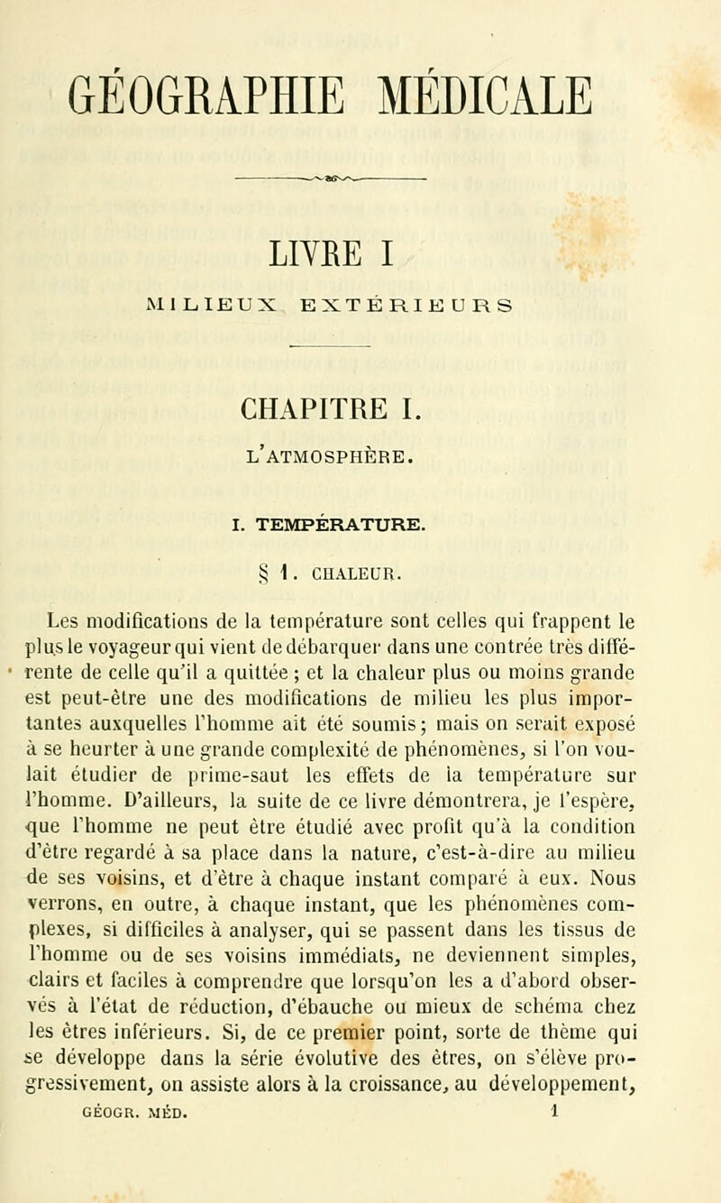 GÉOGRAPHIE MÉDICALE LIVRE I MILIEUX EXTÉRIEURS CHAPITRE I. l'atmosphère. i. température. $ 1 . CHALEUR. Les modifications de la température sont celles qui frappent le plus le voyageur qui vient de débarquer dans une contrée très diffé- rente de celle qu'il a quittée ; et la chaleur plus ou moins grande est peut-être une des modifications de milieu les plus impor- tantes auxquelles l'homme ait été soumis ; mais on serait exposé à se heurter à une grande complexité de phénomènes, si l'on vou- lait étudier de prime-saut les effets de la température sur l'homme. D'ailleurs, la suite de ce livre démontrera, je l'espère, que l'homme ne peut être étudié avec profit qu'à la condition d'être regardé à sa place dans la nature, c'est-à-dire au milieu de ses voisins, et d'être à chaque instant comparé à eux. Nous verrons, en outre, à chaque instant, que les phénomènes com- plexes, si difficiles à analyser, qui se passent dans les tissus de l'homme ou de ses voisins immédiats, ne deviennent simples, clairs et faciles à comprendre que lorsqu'on les a d'abord obser- vés à l'état de réduction, d'ébauche ou mieux de schéma chez les êtres inférieurs. Si, de ce premier point, sorte de thème qui se développe dans la série évolutive des êtres, on s'élève pro- gressivement, on assiste alors à la croissance, au développement,