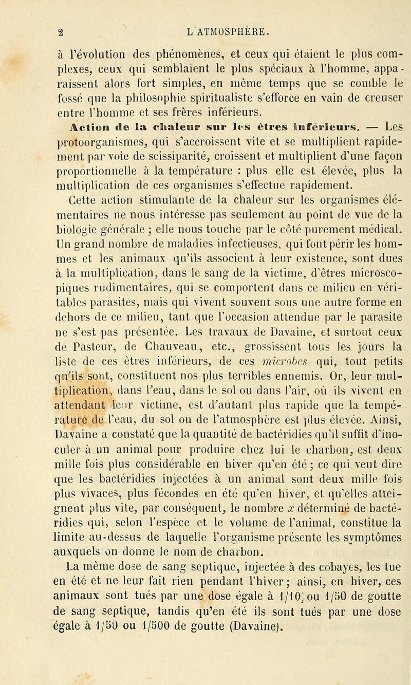 à révolution des phénomènes, et ceux qui étaient le plus com- plexes, ceux qui semblaient le plus spéciaux à l'homme, appa- raissent alors fort simples, en même temps que se comble le fossé que la pbilosophie spiritualiste s'efforce en vain de creuser entre l'homme et ses frères inférieurs. Action de îa cSaaleur sur I^s êtres Inférieurs. — Les protoorganismes, qui s'accroissent vite et se multiplient rapide- ment par voie de scissiparité, croissent et multiplient d'une façon proportionnelle à la température : plus elle est élevée, plus la multiplication de ces organismes s'effectue rapidement. Cette action stimulante de la chaleur sur les organismes élé- mentaires ne nous intéresse pas seulement au point de vue de la biologie générale ; elle nous touche par le côté purement médical. Un grand nombre de maladies infectieuses, qui font périr les hom- mes et les animaux qu'ils associent à leur existence, sont dues à la multiplication, dans le sang de la victime, d'êtres microsco- piques rudimentaires, qui se comportent dans ce milieu en véri- tables parasites, mais qui vivent souvent sous une autre forme en dehors de ce milieu, tant que l'occasion attendue par le parasite ne s'est pas présentée. Les travaux de Davaine, et surtout ceux de Pasteur, de Chauveau, etc., grossissent tous les jours la liste de ces êtres inférieurs, de ces microbes qui, tout petits qu'ils sont, constituent nos plus terribles ennemis. Or, leur mul- tiplication, dans l'eau, dans le sol ou dans l'air, où ils vivent en attendant leur victime, est d'autant plus rapide que la tempé- rature de l'eau, du sol ou de l'atmosphère est plus élevée. Ainsi, Davaine a constaté que la quantité de bactéridies qu'il suffit d'ino- culer à un animal pour produire chez lui le charbon, est deux mille fois plus considérable en hiver qu'en été ; ce qui veut dire que les bactéridies injectées à un animal sont deux mille fois plus vivaces, plus fécondes en été qu'en hiver, et qu'elles attei- gnent plus vile, par conséquent, le nombre x déterminé de bacté- ridies qui, selon l'espèce et le volume de l'animal, constitue la limite au-dessus de laquelle l'organisme présente les symptômes auxquels on donne le nom de charbon. La même dose de sang septique, injectée à des cobayes, les tue en été et ne leur fait rien pendant l'hiver; ainsi, en hiver, ces animaux sont tués par une dose égale à l/10jou d/50 de goutte de sang septique, tandis qu'en été ils sont tués par une dose égale à 1/50 ou 1/500 de goutte (Davaine).