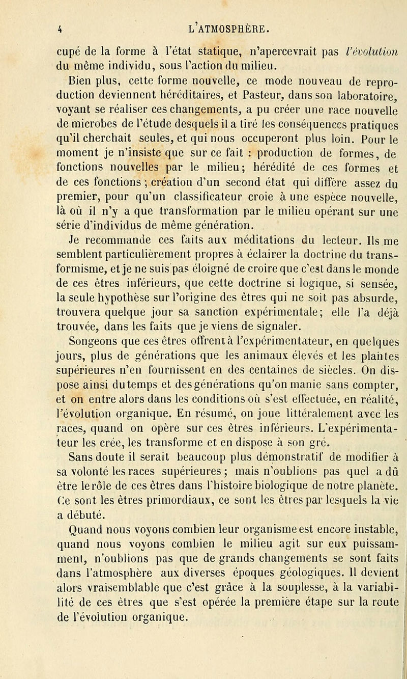 cupé de la forme à l'état statique, n'apercevrait pas l'évolution du même individu, sous l'action du milieu. Bien plus, cette forme nouvelle, ce mode nouveau de repro- duction deviennent héréditaires, et Pasteur, dans son laboratoire, voyant se réaliser ces changements, a pu créer une race nouvelle de microbes de l'étude desquels il a tiré les conséquences pratiques qu'il cherchait seules, et qui nous occuperont plus loin. Pour le moment je n'insiste que sur ce fait : production de formes, de fonctions nouvelles par le milieu; hérédité de ces formes et de ces fonctions ; création d'un second état qui diffère assez du premier, pour qu'un classificateur croie à une espèce nouvelle, là où il n'y a que transformation par le milieu opérant sur une série d'individus de même génération. Je recommande ces faits aux méditations du lecteur. Ils me semblent particulièrement propres à éclairer la doctrine du trans- formisme, et je ne suis pas éloigné de croire que c'est dans le monde de ces êtres inférieurs, que cette doctrine si logique, si sensée, la seule hypothèse sur l'origine des êtres qui ne soit pas absurde, trouvera quelque jour sa sanction expérimentale; elle l'a déjà trouvée, dans les faits que je viens de signaler. Songeons que ces êtres offrent à l'expérimentateur, en quelques jours, plus de générations que les animaux élevés et les plantes supérieures n'en fournissent en des centaines de siècles. On dis- pose ainsi dutemps et des générations qu'on manie sans compter, et on entre alors dans les conditions où s'est effectuée, en réalité, l'évolution organique. En résumé, on joue littéralement avec les races, quand on opère sur ces êtres inférieurs. L'expérimenta- teur les crée, les transforme et en dispose à son gré. Sans doute il serait beaucoup plus démonstratif de modifier à sa volonté les races supérieures; mais n'oublions pas quel a dû être le rôle de ces êtres dans l'histoire biologique de notre planète. Ce sont les êtres primordiaux, ce sont les êtres par lesquels la vie a débuté. Quand nous voyons combien leur organisme est encore instable, quand nous voyons combien le milieu agit sur eux puissam- ment, n'oublions pas que de grands changements se sont faits dans l'atmosphère aux diverses époques géologiques. 11 devient alors vraisemblable que c'est grâce à la souplesse, à la variabi- lité de ces êtres que s'est opérée la première étape sur la route de l'évolution organique.