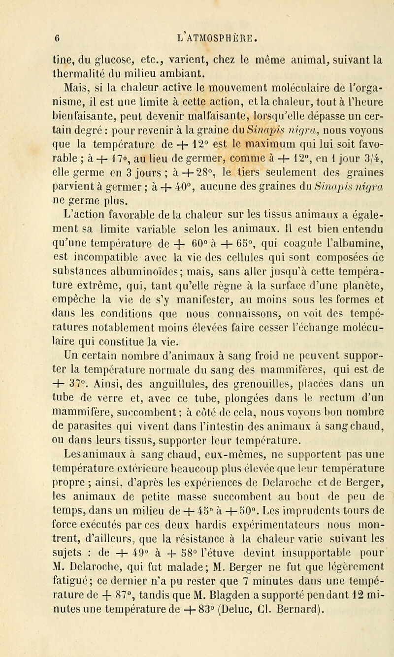 tine, du glucose, etc., varient, chez le même animal, suivant la thermalité du milieu ambiant. Mais, si la chaleur active le mouvement moléculaire de l'orga- nisme, il est une limite à cette action, etla chaleur, tout à l'heure bienfaisante, peut devenir malfaisante, lorsqu'elle dépasse un cer- tain degré : pour revenir à la graine du Sinapis nigra, nous voyons que la température de + 12° est le maximum qui lui soit favo- rable ; à + \ 7°, au lieu de germer, comme à -+- 12°, en 1 jour 3/4, elle germe en 3 jours ; à+28°, le tiers seulement des graines parvient à germer ; à -f- 40°, aucune des graines du Sinapis nigra ne germe plus. L'action favorable de la chaleur sur les tissus animaux a égale- ment sa limite variable selon les animaux. Il est bien entendu qu'une température de -f- 60° à -+- 65°, qui coagule l'albumine, est incompatible- avec la vie des cellules qui sont composées de substances albuminoïdes; mais, sans aller jusqu'à cette tempéra- ture extrême, qui, tant qu'elle règne à la surface d'une planète, empêche la vie de s'y manifester, au moins sous les formes et dans les conditions que nous connaissons, on voit des tempé- ratures notablement moins élevées faire cesser l'échange molécu- laire qui constitue la vie. Un certain nombre d'animaux à sang froid ne peuvent suppor- ter la température normale du sang des mammifères, qui est de -f- 37°. Ainsi, des anguillules, des grenouilles, placées clans un tube de verre et, avec ce tube, plongées dans le rectum d'un mammifère, succombent ; à côté de cela, nous voyons bon nombre de parasites qui vivent dans l'intestin des animaux à sangchaud, ou dans leurs tissus, supporter leur température. Lesanimauxà sangchaud, eux-mêmes, ne supportent pas une température extérieure beaucoup plus élevée que leur température propre ; ainsi, d'après les expériences de Delaroche et de Berger, les animaux de petite masse succombent au bout de peu de temps, dans un milieu de + 45° à -t-o0°. Les imprudents tours de force exécutés par ces deux hardis expérimentateurs nous mon- trent, d'ailleurs, que la résistance à la chaleur varie suivant les sujets : de +49° à + 58° l'étuve devint insupportable pour M. Delaroche, qui fut malade; M. Berger ne fut que légèrement fatigué; ce dernier n'a pu rester que 7 minutes dans une tempé- rature de -f- 87°, tandis que M. Blagden a supporté pendant 12 mi- nutes une température de+83° (Deluc, Cl. Bernard).