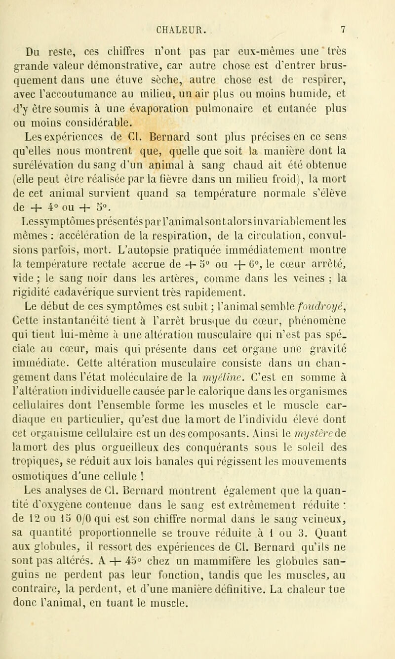 Du reste, ces chiffres n'ont pas par eux-mêmes une ' très grande valeur démonstrative, car autre chose est d'entrer brus- quement dans une étuve sèche, autre chose est de respirer, avec l'accoutumance au milieu, un air plus ou moins humide, et d'y être soumis à une évaporation pulmonaire et cutanée plus ou moins considérable. Les expériences de Cl. Bernard sont plus précises en ce sens qu'elles nous montrent que, quelle que soit la manière dont la surélévation du sang d'un animal à sang chaud ait été obtenue (elle peut être réalisée par la fièvre dans un milieu froid), la mort de cet animal survient quand sa température normale s'élève de -f- 4° ou + o°. Lessymptômes présentés par l'animal son t alors invariablement les mêmes : accélération de la respiration, de la circulation, convul- sions parfois, mort. L'autopsie pratiquée immédiatement montre la température rectale accrue de -+- 5° ou + 6°, le cœur arrêté, vide; le sang noir dans les artères, comme dans les veines ; la rigidité cadavérique survient très rapidement. Le début de ces symptômes est subit ; l'animal semble foudroyé, Cette instantanéité tient à l'arrêt brusque du cœur, phénomène qui tient lui-même à une altération musculaire qui n'est pas spé_ ciale au cœur, mais qui présente dans cet organe une gravité immédiate. Cette altération musculaire consiste dans un chan- gement dans l'état moléculaire de la myéline. C'est en somme à l'altération individuelle causée parle calorique dans les organismes cellulaires dont l'ensemble forme les muscles et le muscle car- diaque en particulier, qu'est due la mort de l'individu élevé dont cet organisme cellulaire est un des composants. Ainsi le mystèrede la mort des plus orgueilleux des conquérants sous le soleil des tropiques, se réduit aux lois banales qui régissent les mouvements osmotiques d'une cellule ! Les analyses de Cl. Bernard montrent également que la quan- tité d'oxygène contenue dans le sang est extrêmement réduite : de 12 ou 15 0/0 qui est son chiffre normal dans le sang veineux, sa quantité proportionnelle se trouve réduite à 1 ou 3. Quant aux globules, il ressort des expériences de Cl. Bernard qu'ils ne sont pas altérés. A -+- 45° chez un mammifère les globules san- guins ne perdent pas leur fonction, tandis que les muscles, au contraire, la perdent, et d'une manière définitive. La chaleur tue donc l'animal, en tuant le muscle.