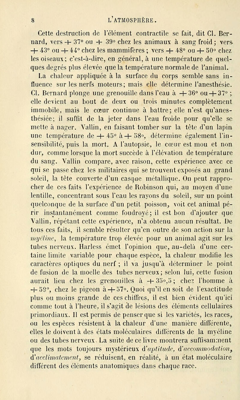 Cette destruction de l'élément contractile se fait, dit Cl. Ber- nard, vers -+- 37° ou + 39° chez les animaux à sang froid; vers- -+- 43° ou -+- 44° chez les mammifères ; vers -+- 48° ou 4- 50° chez les oiseaux; c'est-à-dire, en général, à une température de quel- ques degrés plus élevée que la température normale de l'animal. La chaleur appliquée à la surface du corps semble sans in- fluence sur les nerfs moteurs; mais elle détermine l'anesthésie. Cl. Bernard plonge une grenouille dans l'eau à +36° ou-j-37° ; elle devient au bout de deux ou trois minutes complètement immobile, mais le cœur continue à battre; elle n'est qu'anes- thésiée; il suffit de la jeter dans l'eau froide pour qu'elle se mette à nager. Vallin, en faisant tomber sur la tète d'un lapin une température de -+- 45° à-f- 58°, détermine également l'in- sensibilité, puis la mort. A l'autopsie, le cœur est mou et non dur, comme lorsque la mort succède à l'élévation de température du sang. Vallin compare, avec raison, cette expérience avec ce qui se passe chez les militaires qui se trouvent exposés au grand soleil, la tète couverte d'un casque métallique. On peut rappro- cher de ces faits l'expérience de Robinson qui, au moyen d'une lentille, concentrant sous l'eau les rayons du soleil, sur un point quelconque de la surface d'un petit poisson, voit cet animal pé- rir instantanément comme foudroyé; il est bon d'ajouter que Vallin, répétant cette expérience, n'a obtenu aucun résultat. De tous ces faits, il semble résulter qu'en outre de son action sur la myéline, la température trop élevée pour un animal agit sur les tubes nerveux. Harless émet l'opinion que, au-delà d'une cer- taine limite variable pour chaque espèce, la chaleur modifie les caractères optiques du nerf ; il va jusqu'à déterminer le point de fusion de la moelle des tubes nerveux; selon lui, cette fusion aurait lieu chez les grenouilles à + 35°,5; chez l'homme à + 59°, chez le pigeon à+ 57°. Quoi qu'il en soit de l'exactitude plus ou moins grande de ces chiffres, il est bien évident qu'ici comme tout à l'heure, il s'agit de lésions des éléments cellulaires primordiaux. Il est permis de penser que si les variétés, les races,, ou les espèces résistent à la chaleur d'une manière différente, elles le doivent à des états moléculaires différents de la myéline ou des tubes nerveux, La suite de ce livre montrera suffisamment que les mots toujours mystérieux d'aptitude, d'accommodation^ d'acclimatement, se réduisent, en réalité, à un état moléculaire différent des éléments anatomiques dans chaque race.