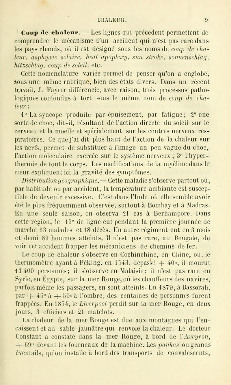 Coup de chaleur. —Les lignes qui précèdent permettent de comprendre le mécanisme d'un accident qui n'est pas rare dans les pays chauds, où il est désigné sous les noms de coup de cha- leur, asphyxie solaire, heat apoplexy, sun stroke, sonnensehlagT hitzschlag, coup de soleil, etc. Cette nomenclature variée permet de penser qu'on a englobé, sous une même rubrique, bien des états divers. Dans un récent travail, J. Fayrer différencie, avec raison, trois processus patho- logiques confondus à tort sous le même nom de coup de cha- leur : 1° La syncope produite par épuisement, par fatigue; 2° une sorte de choc, dit-il, résultant de l'action directe du soleil sur le cerveau et la moelle et spécialement sur les centres nerveux res- piratoires. Ce que j'ai dit plus haut de l'action de la chaleur sur les nerfs, permet de substituer à l'image un peu vague du choc, l'action moléculaire exercée sur le système nerveux ; 3° l'hyper- thermie de tout le corps. Les modifications de la myéline dans le cœur expliquent ici la gravité des symptômes. Distribution géographique.— Cette maladie s'observe partout où, par habitude ou par accident, la température ambiante est suscep- tible de devenir excessive. C'est dans l'Inde où elle semble avoir été le plus fréquemment observée, surtout à Bombay et à Madras. En une seule saison, on observa 21 cas à Berhampore. Dans cette région, le 13e de ligne eut pendant la première journée de marche 63 malades et 18 décès. Un autre régiment eut en 3 mois et demi 89 hommes atteints. Il n'est pas rare, au Bengale, de voir cet accident frapper les mécaniciens de chemins de fer. Le coup de chaleur s'observe en Cochinchine, en Chine, où, le thermomètre ayant à Péking, en 1743, dépassé + 40o, il mourut 11 400 personnes; il s'observe en Malaisie; il n'est pas rare en Syrie, en Egypte, sur la mer Rouge, où les chauffeurs des navires, parfois même les passagers, en sont atteints. En 1879, à Bassorali, par + 4o° à +50»à l'ombre, des centaines de personnes furent frappées. En 1874, le Liverpool perdit sur la mer Rouge, en deux jours, 3 officiers et 21 matelots. La chaleur de la mer Rouge est due aux montagnes qui l'en- caissent et au sable jaunâtre qui renvoie la chaleur. Le docteur Constant a constaté dans la mer Rouge, à bord de VAveyron, -+■ 69° devant les fourneaux de la machine. Les pankas' ou grands éventails, qu'on installe à bord des transports de convalescents,