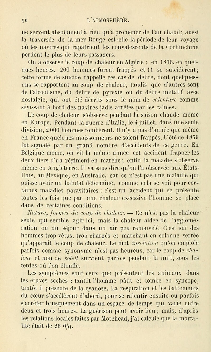 ne servent absolument à rien qu'à promener de l'air chaud; aussi la traversée de la mer Rouge est-elle la période de leur voyage où les navires qui rapatrient les convalescents de la Cochinchine perdent le plus de leurs passagers. On a observé le coup de chaleur en Algérie : en 1836, en quel- ques heures, 200 hommes furent frappés et 11 se suicidèrent; cette forme de suicide rappelle ces cas de délire, dont quelques- uns se rapportent au coup de chaleur, tandis que d'autres sont de l'alcoolisme, du délire de pyrexie ou du délire imitatif avec nostalgie, qui ont été décrits sous le nom de calenture comme sévissant à bord des navires jadis arrêtés par les calmes. Le coup de chaleur s'observe pendant la saison chaude même en Europe. Pendant la guerre d'Italie, le 4 juillet, dans une seule division, 2000 hommes tombèrent. Il n'y a pas d'année que même en France quelques moissonneurs ne soient frappés. L'été de 1859 fut signalé par un grand nombre d'accidents de ce genre. En Belgique même, on vit la même année cet accident frapper les deux tiers d'un régiment en marche; enfin la maladie s'observe même en Angleterre. Il va sans dire qu'on l'a observée aux États- Unis, au Mexique, en Australie, car ce n'est pas une maladie qui puisse avoir un habitat déterminé, comme cela se voit pour cer- taines maladies parasitaires : c'est un accident qui se présente toutes les fois que par une chaleur excessive l'homme se place dans de certaines conditions. Nature, formes du coup de chaleur. — Ce n'est pas la chaleur seule qui semble agir ici, mais la chaleur aidée de l'agglomé- ration ou du séjour dans un air peu renouvelé. C'est sur des hommes trop vêtus, trop chargés et marchant en colonne serrée qu'apparaît le coup de chaleur. Le mot insolation qu'on emploie parfois comme synonyme n'est pas heureux, car le coup de cha- leur et non de soleil survient parfois pendant la nuit, sous les tentes où l'on étouffe. Les symptômes sont ceux que présentent les animaux dans les étuves sèches : tantôt l'homme pâlit et tombe en syncope, tantôt il présente de la cyanose. La respiration et les battements du cœur s'accélèrent d'abord, pour se ralentir ensuite ou parfois s'arrêter brusquement dans un espace de temps qui varie entre deux et trois heures. La guérison peut avoir lieu ; mais, d'après les relations locales faites par Morehead, j'ai calculé que la morta- lité était de 26 0/q.