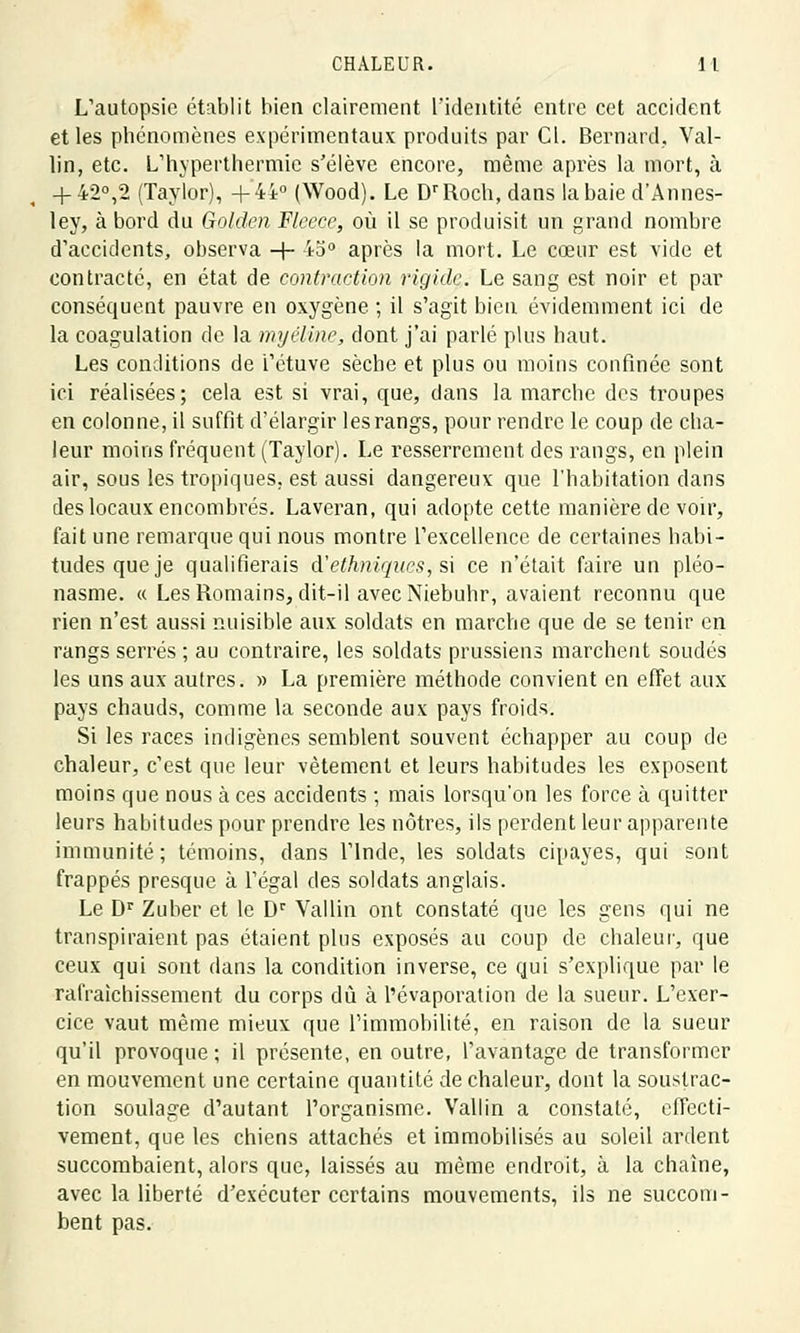 L'autopsie établit bien clairement l'identité entre cet accident et les phénomènes expérimentaux produits par Cl. Bernard, Val- lin, etc. L'hyperthermie s'élève encore, même après la mort, à + 42°,2 (Taylor), +44° (Wood). Le DrRocb, dans la baie d'Annes- ley, à bord du Golden Fleece, où il se produisit un grand nombre d'accidents, observa -f- 45° après la mort. Le cœur est vide et contracté, en état de contraction rigide. Le sang est noir et par conséquent pauvre en oxygène ; il s'agit bien évidemment ici de la coagulation de la myéline, dont j'ai parlé plus haut. Les conditions de i'étuve sèche et plus ou moins confinée sont ici réalisées; cela est si vrai, que, dans la marche des troupes en colonne, il suffit d'élargir les rangs, pour rendre le coup de cha- leur moins fréquent (Taylor). Le resserrement des rangs, en plein air, sous les tropiques, est aussi dangereux que l'habitation clans des locaux encombrés. Laveran, qui adopte cette manière de voir, fait une remarque qui nous montre l'excellence de certaines habi- tudes que je qualifierais d'ethniques, si ce n'était faire un pléo- nasme. « Les Romains, dit-il avec Niebuhr, avaient reconnu que rien n'est aussi nuisible aux soldats en marche que de se tenir en rangs serrés ; au contraire, les soldats prussiens marchent soudés les uns aux autres. » La première méthode convient en effet aux pays chauds, comme la seconde aux pays froids. Si les races indigènes semblent souvent échapper au coup de chaleur, c'est que leur vêtement et leurs habitudes les exposent moins que nous à ces accidents ; mais lorsqu'on les force à quitter leurs habitudes pour prendre les nôtres, ils perdent leur apparente immunité; témoins, dans l'Inde, les soldats cipayes, qui sont frappés presque à l'égal des soldats anglais. Le Dr Zuber et le Dr Vallin ont constaté que les gens qui ne transpiraient pas étaient plus exposés au coup de chaleur, que ceux qui sont dans la condition inverse, ce qui s'explique par le rafraîchissement du corps dû à l'évaporation de la sueur. L'exer- cice vaut même mieux que l'immobilité, en raison de la sueur qu'il provoque ; il présente, en outre, l'avantage de transformer en mouvement une certaine quantité de chaleur, dont la soustrac- tion soulage d'autant l'organisme. Vallin a constaté, effecti- vement, que les chiens attachés et immobilisés au soleil ardent succombaient, alors que, laissés au même endroit, à la chaîne, avec la liberté d'exécuter certains mouvements, ils ne succom- bent pas.