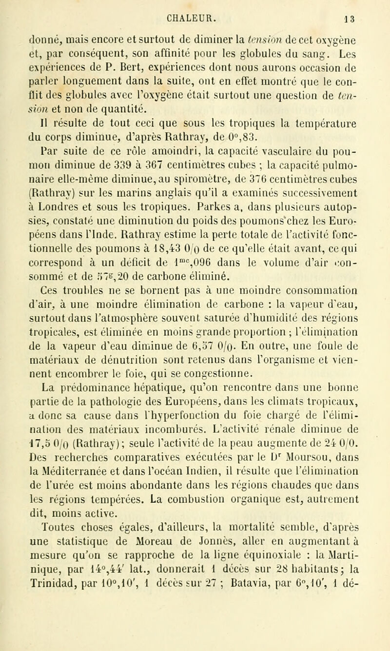 donné, mais encore et surtout de diminer la tension de cet oxygène et, par conséquent, son affinité pour les globules du sang. Les expériences de P. Bert, expériences dont nous aurons occasion de parler longuement dans la suite, ont en effet montré que le con- flit des globules avec l'oxygène était surtout une question de ten- sion et non de quantité. Il résulte de tout ceci que sous les tropiques la température du corps diminue, d'après Rathray, de 0°,83. Par suite de ce rôle amoindri, la capacité vasculaire du pou- mon diminue de 339 à 367 centimètres cubes ; la capacité pulmo- naire elle-même diminue, au spiromètre, de 376 centimètres cubes (Rathray) sur les marins anglais qu'il a examinés successivement à Londres et sous les tropiques. Parkes a, dans plusieurs autop- sies, constaté une diminution du poids des poumons'chez les Euro- péens dans l'Inde. Rathray estime la perte totale de l'activité fonc- tionnelle des poumons à 18,43 0/o de ce qu'elle était avant, ce qui correspond à un déficit de lmc,096 dans le volume d'air con- sommé et de 576,20 de carbone éliminé. Ces troubles ne se bornent pas à une moindre consommation d'air, à une moindre élimination de carbone : la vapeur d'eau, surtout dans l'atmosphère souvent saturée d'humidité des régions tropicales, est éliminée en moins grande proportion ; l'élimination de la vapeur d'eau diminue de 6,57 0/n- En outre, une foule de matériaux de dénutrition sont retenus dans l'organisme et vien- nent encombrer le foie, qui se congestionne. La prédominance hépatique, qu'on rencontre dans une bonne partie de la pathologie des Européens, dans les climats tropicaux, a donc sa cause dans l'hyperfonction du foie chargé de l'élimi- nation des matériaux incomburés. L'activité rénale diminue de 17,5 0/o (Rathray) ; seule l'activité de la peau augmente de 24 0/0. Des recherches comparatives exécutées par le L)r Moursou, dans la Méditerranée et dans l'océan Indien, il résulte que l'élimination de l'urée est moins abondante dans les régions chaudes que dans les régions tempérées. La combustion organique est, autrement dit, moins active. Toutes choses égales, d'ailleurs, la mortalité semble, d'après une statistique de Moreau de Jonnès, aller en augmentant à mesure qu'on se rapproche de la ligne équinoxiale : la Marti- nique, par 14°,44' lat., donnerait 1 décès sur 28 habitants ; la Trinidad, par 10°,10', 1 décès sur 27 ; Batavia, par 6°, 10', 1 dé-