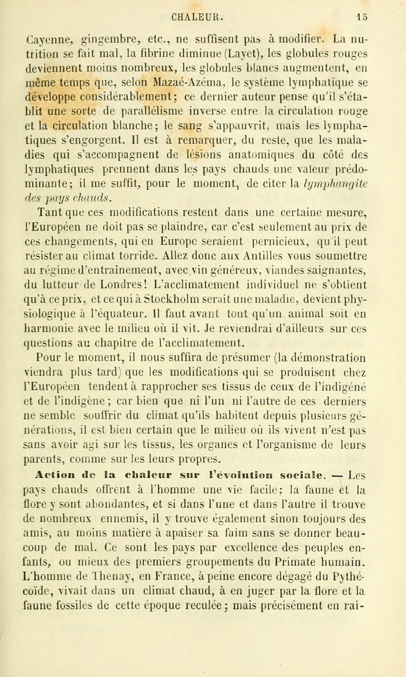 Cayenne, gingembre, etc., ne suffisent pas à modifier. La nu- trition se fait mal, la fibrine diminue (Layet), les globules rouges deviennent moins nombreux, les globules blancs augmentent, en même temps que, selon Mazaé-Azéma, le système lymphatique se développe considérablement; ce dernier auteur pense qu'il s'éta- blit une sorte de parallélisme inverse entre la circulation rouge et la circulation blanche ; le sang s'appauvrit, mais les lympha- tiques s'engorgent. Il est à remarquer, du reste, que les mala- dies qui s'accompagnent de lésions anatomiques du côté des lymphatiques prennent dans les pays chauds une valeur prédo- minante; il me suffit, pour le moment, de citer la lymphangite des pays chauds. Tant que ces modifications restent dans une certaine mesure, l'Européen ne doit pas se plaindre, car c'est seulement au prix de ces changements, qui en Europe seraient pernicieux, qu'il peut résister au climat torride. Allez donc aux Antilles vous soumettre au régime d'entraînement, avec,vin généreux, viandes saignantes, du lutteur de Londres! L'acclimatement individuel ne s'obtient qu'à ce prix, et ce qui à Stockholm serait une maladie, devient phy- siologique à l'équateur. Il faut avant tout qu'un animal soit en harmonie avec le milieu où il vit. Je reviendrai d'ailleurs sur ces questions au chapitre de l'acclimatement. Pour le moment, il nous suffira de présumer (la démonstration viendra plus tard) que les modifications qui se produisent chez l'Européen tendent à rapprocher ses tissus de ceux de l'indigéné et de l'indigène; car bien que ni l'un ni l'autre de ces derniers ne semble souffrir du climat qu'ils habitent depuis plusieurs gé- nérations, il est bien certain que le milieu où ils vivent n'est pas sans avoir agi sur les tissus, les organes et l'organisme de leurs parents, comme sur les leurs propres. Action de la chaleur sur l'évolution sociale. — Les pays chauds offrent à l'homme une vie facile; la faune et la flore y sont abondantes, et si dans l'une et dans l'autre il trouve de nombreux ennemis, il y trouve également sinon toujours des amis, au moins matière à apaiser sa faim sans se donner beau- coup de mal. Ce sont les pays par excellence des peuples en- fants, ou mieux des premiers groupements du Primate humain. L'homme de Thenay, en France, à peine encore dégagé du Pythé- coïde, vivait dans un climat chaud, à en juger par la flore et la faune fossiles de cette époque reculée; mais précisément en rai-