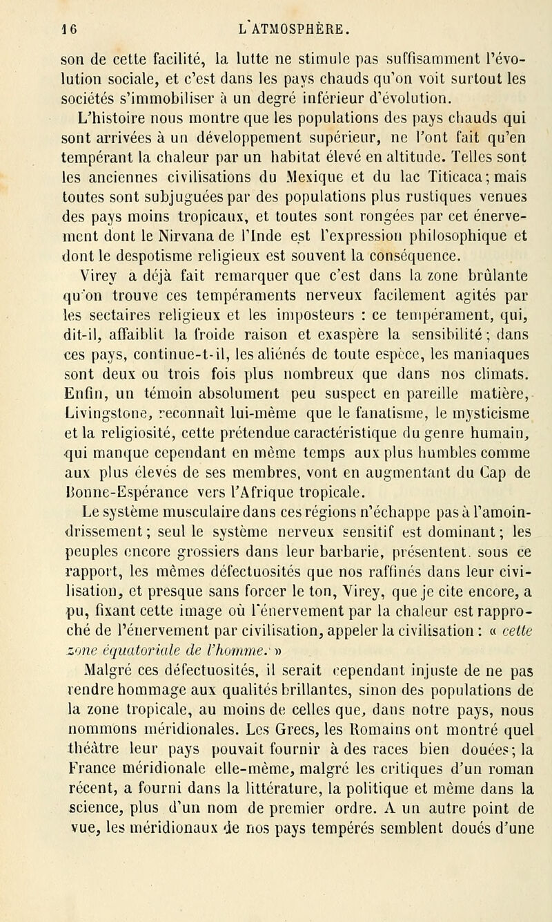son de cette facilité, la lutte ne stimule pas suffisamment l'évo- lution sociale, et c'est dans les pays chauds qu'on voit surtout les sociétés s'immobiliser à un degré inférieur d'évolution. L'histoire nous montre que les populations des pays chauds qui sont arrivées à un développement supérieur, ne l'ont fait qu'en tempérant la chaleur par un habitat élevé en altitude. Telles sont les anciennes civilisations du Mexique et du lac Titicaca ; mais toutes sont subjuguées par des populations plus rustiques venues des pays moins tropicaux, et toutes sont rongées par cet énerve- mcnt dont le Nirvana de l'Inde est l'expression philosophique et dont le despotisme religieux est souvent la conséquence. Virey a déjà fait remarquer que c'est dans la zone brûlante qu'on trouve ces tempéraments nerveux facilement agités par les sectaires religieux et les imposteurs : ce tempérament, qui, dit-il, affaiblit la froide raison et exaspère la sensibilité; dans ces pays, continue-t-il, les aliénés de toute espèce, les maniaques sont deux ou trois fois plus nombreux que dans nos climats. Enfin, un témoin absolument peu suspect en pareille matière, Livingstone, reconnaît lui-même que le fanatisme, le mysticisme et la religiosité, cette prétendue caractéristique du genre humain, •qui manque cependant en même temps aux plus humbles comme aux plus élevés de ses membres, vont en augmentant du Cap de Bonne-Espérance vers l'Afrique tropicale. Le système musculaire dans ces régions n'échappe pas à l'amoin- drissement ; seul le système nerveux sensitif est dominant ; les peuples encore grossiers dans leur barbarie, présentent, sous ce rapport, les mêmes défectuosités que nos raffinés dans leur civi- lisation, et presque sans forcer le ton, Virey, que je cite encore, a pu, fixant cette image où fénervement par la chaleur est rappro- ché de Pénervement par civilisation, appeler la civilisation : « cette zone éqiiatoriale de l'homme.' » Malgré ces défectuosités, il serait cependant injuste de ne pas rendre hommage aux qualités brillantes, sinon des populations de la zone tropicale, au moins de celles que, dans notre pays, nous nommons méridionales. Les Grecs, les Romains ont montré quel théâtre leur pays pouvait fournir à des races bien douées; la France méridionale elle-même, malgré les critiques d'un roman récent, a fourni dans la littérature, la politique et même dans la science, plus d'un nom de premier ordre. A un autre point de vue, les méridionaux de nos pays tempérés semblent doués d'une