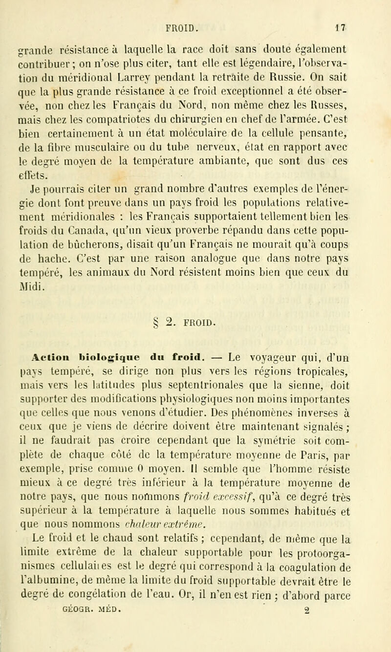 grande résistance à laquelle la race doit sans doute également contribuer; on n'ose plus citer, tant elle est légendaire, l'observa- tion du méridional Larrey pendant la retraite de Russie. On sait que la plus grande résistance à ce froid exceptionnel a été obser- vée, non chez les Français du Nord, non même chez les Russes, mais chez les compatriotes du chirurgien en chef de l'armée. C'est bien certainement à un état moléculaire de la cellule pensante, de la fibre musculaire ou du tube, nerveux, état en rapport avec le degré moyen de la température ambiante, que sont dus ces effets. Je pourrais citer un grand nombre d'autres exemples de l'éner- gie dont font preuve dans un pays froid les populations relative- ment méridionales : les Français supportaient tellement bien les froids du Canada, qu'un vieux proverbe répandu dans cette popu- lation de bûcherons, disait qu'un Français ne mourait qu'à coups de hache. C'est par une raison analogue que dans notre pays tempéré, les animaux du Nord résistent moins bien que ceux du Midi. § 2. FROID. Action biologique du froid. — Le voyageur qui, d'un pays tempéré, se dirige non plus vers les régions tropicales, mais vers les latitudes plus septentrionales que la sienne, doit supporter des modifications physiologiques non moins importantes que celles que nous venons d'étudier. Des phénomènes inverses à ceux que je viens de décrire doivent être maintenant signalés ; il ne faudrait pas croire cependant que la symétrie soit com- plète de chaque côté de la température moyenne de Paris, par exemple, prise comme 0 moyen. Il semble que l'homme résiste mieux à ce degré très inférieur à la température moyenne de notre pays, que nous nommons froid excessif, qu'à ce degré très supérieur à la température à laquelle nous sommes habitués et que nous nommons chaleur extrême. Le froid et le chaud sont relatifs ; cependant, de même que la limite extrême de la chaleur supportable pour les protoorga- nismes cellulaiies est le degré qui correspond à la coagulation de l'albumine, de même la limite du froid supportable devrait être le degré de congélation de l'eau. Or, il n'en est rien ; d'abord parce GÉOGR. MÉD. 2