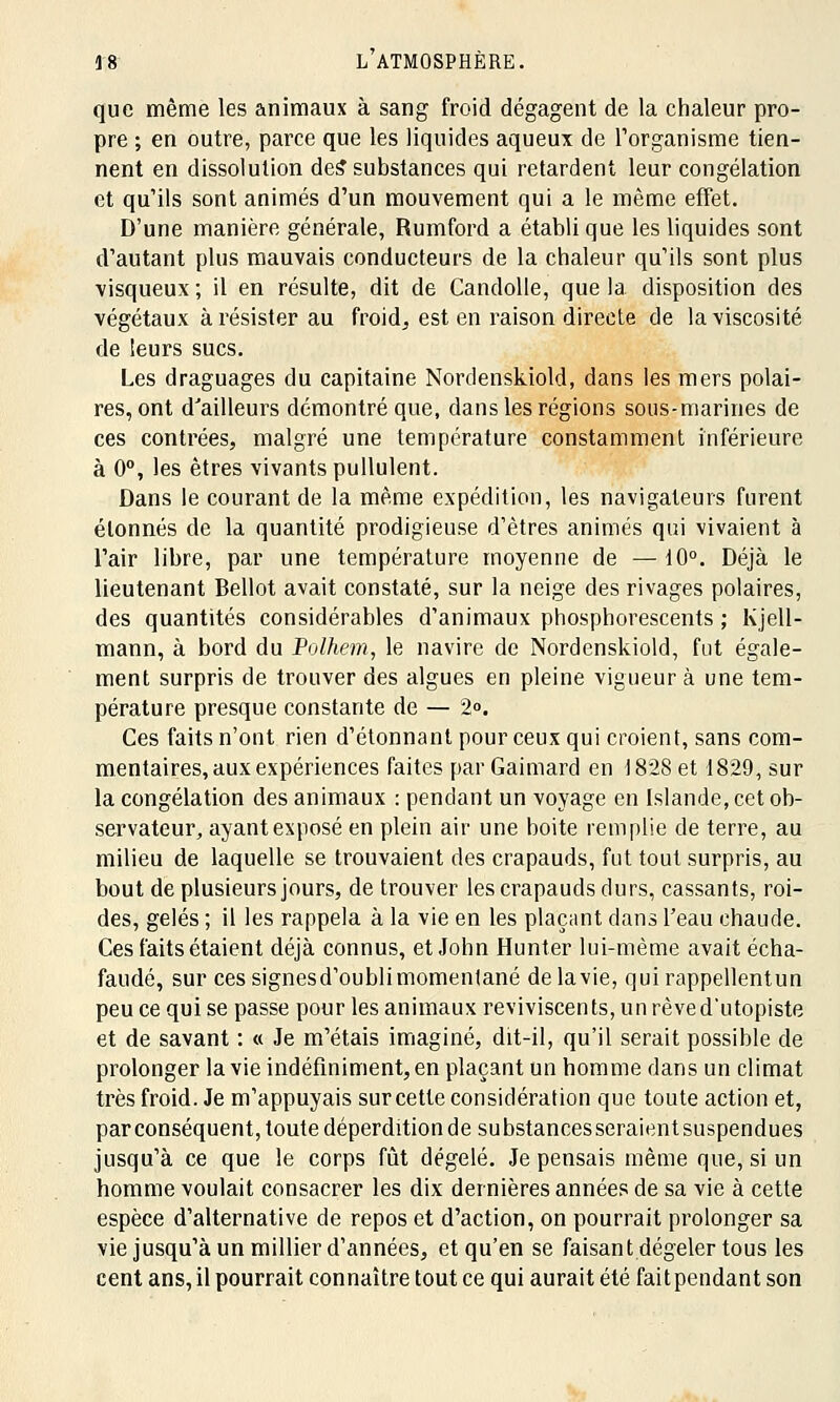 que même les animaux à sang froid dégagent de la chaleur pro- pre ; en outre, parce que les liquides aqueux de l'organisme tien- nent en dissolution des'substances qui retardent leur congélation et qu'ils sont animés d'un mouvement qui a le même effet. D'une manière générale, Rumford a établi que les liquides sont d'autant plus mauvais conducteurs de la chaleur qu'ils sont plus visqueux ; il en résulte, dit de Candolle, que la. disposition des végétaux à résister au froid, est en raison directe de la viscosité de leurs sucs. Les draguages du capitaine Nordenskiold, dans les mers polai- res, ont d'ailleurs démontré que, dans les régions sous-marines de ces contrées, malgré une température constamment inférieure à 0°, les êtres vivants pullulent. Dans le courant de la même expédition, les navigateurs furent étonnés de la quantité prodigieuse d'êtres animés qui vivaient à l'air libre, par une température moyenne de —10°. Déjà le lieutenant Bellot avait constaté, sur la neige des rivages polaires, des quantités considérables d'animaux phosphorescents ; Kjell- mann, à bord du Polhem, le navire de Nordenskiold, fut égale- ment surpris de trouver des algues en pleine vigueur à une tem- pérature presque constante de — 2°. Ces faits n'ont rien d'étonnant pour ceux qui croient, sans com- mentaires, aux expériences faites par Gaimard en 1828 et 1829, sur la congélation des animaux : pendant un voyage en Islande, cet ob- servateur, ayant exposé en plein air une boite remplie de terre, au milieu de laquelle se trouvaient des crapauds, fut tout surpris, au bout de plusieurs jours, de trouver les crapauds durs, cassants, roi- des, gelés ; il les rappela à la vie en les plaçant dans l'eau chaude. Ces faits étaient déjà connus, et John Hunter lui-même avait écha- faudé, sur ces signes d'oubli momentané delavie, quirappellentun peu ce qui se passe pour les animaux reviviscents, unrèved'utopiste et de savant : « Je m'étais imaginé, dit-il, qu'il serait possible de prolonger la vie indéfiniment, en plaçant un homme dans un climat très froid. Je m'appuyais sur cette considération que toute action et, par conséquent, toute déperdition de substances seraientsuspendues jusqu'à ce que le corps fût dégelé. Je pensais même que, si un homme voulait consacrer les dix dernières années de sa vie à cette espèce d'alternative de repos et d'action, on pourrait prolonger sa vie jusqu'à un millier d'années, et qu'en se faisant dégeler tous les cent ans, il pourrait connaître tout ce qui aurait été fait pendant son