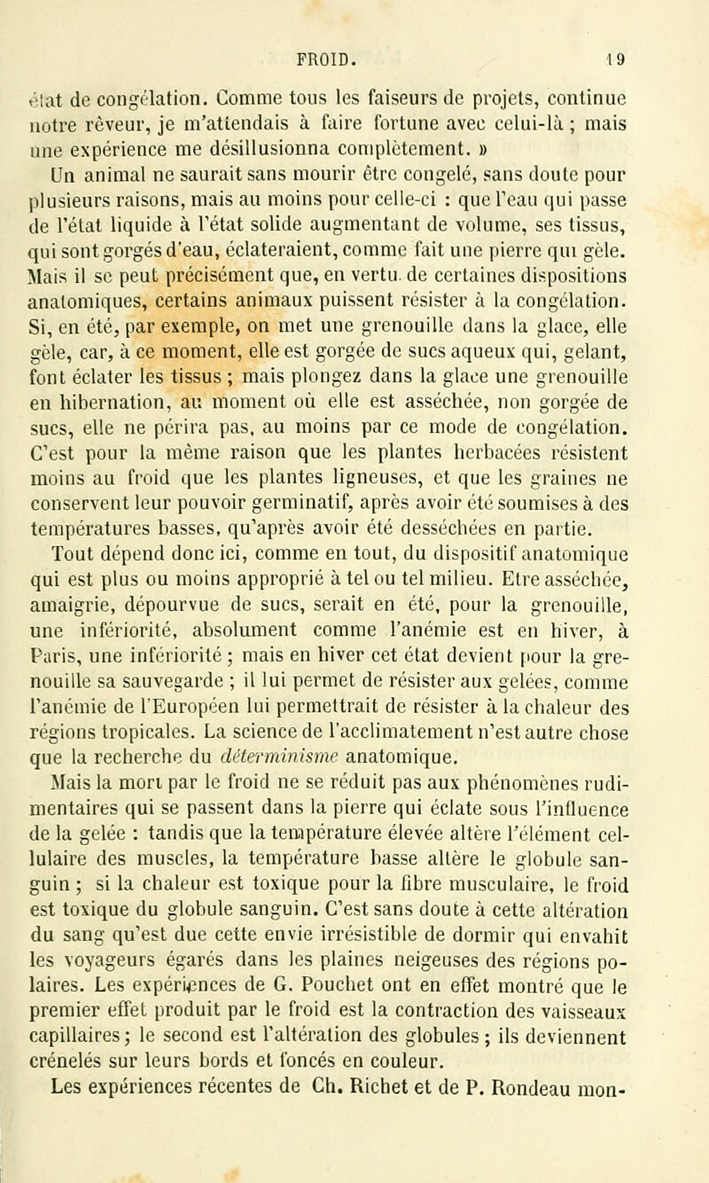 élat de congélation. Comme tous les faiseurs de projets, continue notre rêveur, je m'attendais à faire fortune avec celui-là ; mais une expérience me désillusionna complètement. » Un animal ne saurait sans mourir être congelé, sans doute pour plusieurs raisons, mais au moins pour celle-ci : que l'eau qui passe de l'état liquide à l'état solide augmentant de volume, ses tissus, qui sont gorgés d'eau, éclateraient, comme fait une pierre qui gèle. Mais il se peut précisément que, en vertu, de certaines dispositions analomiques, certains animaux puissent résister à la congélation. Si, en été, par exemple, on met une grenouille dans la glace, elle gèle, car, à ce moment, elle est gorgée de sucs aqueux qui, gelant, font éclater les tissus ; mais plongez dans la glace une grenouille en hibernation, au moment où elle est asséchée, non gorgée de sucs, elle ne périra pas, au moins par ce mode de congélation. C'est pour la même raison que les plantes herbacées résistent moins au froid que les plantes ligneuses, et que les graines ne conservent leur pouvoir germinatif, après avoir été soumises à des températures basses, qu'après avoir été desséchées en partie. Tout dépend donc ici, comme en tout, du dispositif anatomique qui est plus ou moins approprié à tel ou tel milieu. Etre asséchée, amaigrie, dépourvue de sucs, serait en été, pour la grenouille, une infériorité, absolument comme l'anémie est en hiver, à Paris, une infériorité ; mais en hiver cet état devient pour la gre- nouille sa sauvegarde ; il lui permet de résister aux gelées, comme l'anémie de l'Européen lui permettrait de résister à la chaleur des régions tropicales. La science de l'acclimatement n'est autre chose que la recherche du déterminisme anatomique. Mais la mon par le froid ne se réduit pas aux phénomènes rudi- mentaires qui se passent dans la pierre qui éclate sous l'influence de la gelée : tandis que la température élevée altère l'élément cel- lulaire des muscles, la température basse altère le globule san- guin ; si la chaleur est toxique pour la fibre musculaire, le froid est toxique du globule sanguin. C'est sans doute à cette altération du sang qu'est due cette envie irrésistible de dormir qui envahit les voyageurs égarés dans les plaines neigeuses des régions po- laires. Les expériences de G. Pouchet ont en effet montré que le premier effet produit par le froid est la contraction des vaisseaux capillaires ; le second est l'altération des globules ; ils deviennent crénelés sur leurs bords et foncés en couleur. Les expériences récentes de Ch. Richet et de P. Rondeau mon-