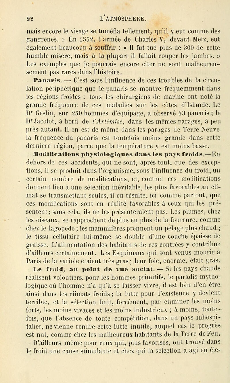 mais encore le visage se tuméfia tellement, qu'il y eut comme des gangrènes. » En 1552, l'armée de Charles V, devant Metz, eut également beaucoup à souffrir : « 11 fut tué plus de 300 de cette humble misère, mais à la plupart il fallait couper les jambes. » Les exemples que je pourrais encore citer ne sont malheureu- sement pas rares dans l'histoire. Panaris. —■ C'est sous l'influence de ces troubles de la circu- lation périphérique que le panaris se montre fréquemment dans les régions froides : tous les chirurgiens de marine ont noté la grande fréquence de ces maladies sur les côtes d'Islande. Le Dr Ceslin, sur 250 hommes d'équipage, a observé 43 panaris ; le DrJacolot, abord de l'Artémise, dans les mêmes parages, à peu près autant. Il en est de même dans les parages de Terre-Neuve la fréquence du panaris est toutefois moins grande dans cette dernière région, parce que la température y est moins basse. Modifications physiologiques clans les pays froids.—En dehors de ces accidents, qui ne sont, après tout, que des excep- tions, il se produit dans l'organisme, sous l'influence du froid, un certain nombre de modifications, et, comme ces modifications donnent lieu à une sélection inévitable, les plus favorables au cli- mat se transmettant seules, il en résulte, ici comme partout, que ces modifications sont en réalité favorables à ceux qui les pré- sentent; sans cela, ils ne les présenteraient pas. Les plumes; chez les oiseaux, se rapprochent de plus en plus de la fourrure, comme chez le lagopède ; les mammifères prennent un pelage plus chaud ; le tissu cellulaire lui-même se double d'une couche épaisse de graisse. L'alimentation des habitants de ces contrées y contribue d'ailleurs certainement. Les Esquimaux qui sont venus mourir à Paris de la variole étaient très gras; leur foie, énorme, était gras. Le froid, an point de vue social. — Si les pays chauds réalisent volontiers, pour les hommes primitifs, le paradis mytho- logique où l'homme n'a qu'à se laisser vivre, il est loin d'en être, ainsi dans les climats froids; la lutte pour l'existence y devient terrible, et la sélection finit, forcément, par éliminer les moins forts, les moins vivaces et les moins industrieux ; à moins, toute- fois, que l'absence de toute compétition, dans un pays inhospi- talier, ne vienne rendre cette lutte inutile, auquel cas le progrès est nul, comme chez les malheureux habitants de la Terre de Feu. D'ailleurs, même pour ceux qui, plus favorisés, ont trouvé dans le froid une cause stimulante et chez qui la sélection a agi en éle-