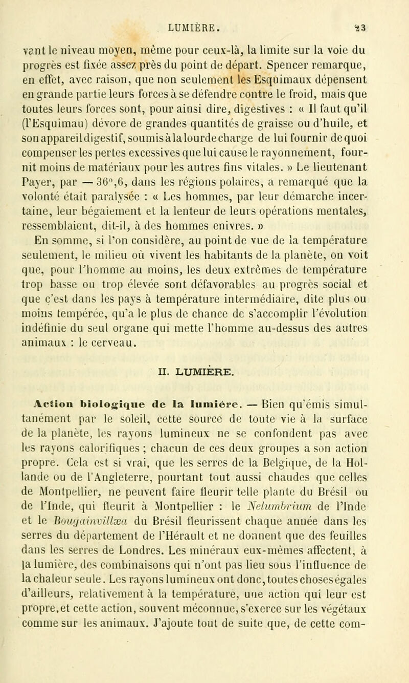 vant le niveau moyen, même pour ceux-là, la limite sur la voie du progrès est fixée assez près du point de départ. Spencer remarque, en effet, avec raison, que non seulement les Esquimaux dépensent en grande partie leurs forces à se défendre contre le froid, mais que toutes leurs forces sont, pour ainsi dire, digestives : « 11 faut qu'il (l'Esquimau) dévore de grandes quantités de graisse ou d'huile, et sonappareildigesti^soumisàlalourdecharge de lui fournir dequoi compenser les pertes excessives que lui cause le rayonnement, four- nit moins de matériaux pour les autres fins vitales. » Le lieutenant Payer, par — 36°,6, dans les régions polaires, a remarqué que la volonté était paralysée : « Les hommes, par leur démarche incer- taine, leur bégaiement et la lenteur de leurs opérations mentales, ressemblaient, dit-il, à des hommes enivres. » En somme, si l'on considère, au point de vue de la température seulement, le milieu où vivent les habitants de la planète, on voit que, pour l'homme au moins, les deux extrêmes de température trop basse ou trop élevée sont défavorables au progrès social et que c'est dans les pays à température intermédiaire, dite plus ou moins tempérée, qu'a le plus de chance de s'accomplir l'évolution indéfinie du seul organe qui mette l'homme au-dessus des autres animaux : le cerveau. II. LUMIÈRE. Action biologique de la lumière. — Bien qu'émis simul- tanément par le soleil, cette source de toute vie à la surface de la planète, les rayons lumineux ne se confondent pas avec les rayons calorifiques ; chacun de ces deux groupes a son action propre. Cela est si vrai, que les serres de la Belgique, de la Hol- lande ou de l'Angleterre, pourtant tout aussi chaudes que celles de Montpellier, ne peuvent faire fleurir telle plante du Brésil ou de l'Inde, qui fleurit à Montpellier : le Nelumbrium de l'Inde et le Bougainvîllsea du Brésil fleurissent chaque année dans les serres du département de l'Hérault et ne donnent que des feuilles dans les serres de Londres. Les minéraux eux-mêmes affectent, à la lumière, des combinaisons qui n'ont pas lieu sous l'influence de la chaleur seule. Les rayons lumineux ont donc, ton tes choseségales d'ailleurs, relativement à la température, une action qui leur est propre,et cette action, souvent méconnue, s'exerce sur les végétaux comme sur les animaux. J'ajoute tout de suite que, de cette com-