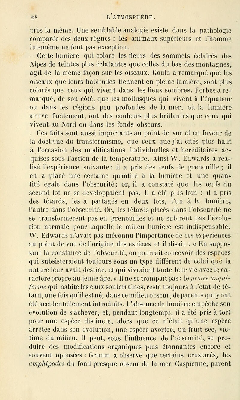 près la même. Une semblable analogie existe dans la pathologie comparée des deux règnes : les animaux supérieurs et l'homme lui-même ne font pas exception. Cette lumière qui colore les fleurs des sommets éclairés des Alpes de teintes plus éclatantes que celles du bas des montagnes, agit de la même façon sur les oiseaux. Gould a remarqué que les oiseaux que leurs habitudes tiennent en pleine lumière, sont plus colorés que ceux qui vivent dans les lieux sombres. Forbes a re- marqué, de son côté, que les mollusques qui vivent à l'équateur ou dans les régions peu profondes de la mer, où la lumière arrive facilement, ont des couleurs plus brillantes que ceux qui vivent au Nord ou dans les fonds obscurs. Ces faits sont aussi importants au point de vue et en faveur de la doctrine du transformisme, que ceux que j'ai cités plus haut à l'occasion des modifications individuelles et héréditaires ac- quises sous l'action de la température. Ainsi W. Edwards a réa- lisé l'expérience suivante: il a pris des œufs de grenouille; il en a placé une certaine quantité à la lumière et une quan- tité égale dans l'obscurité; or, il a constaté que les œufs du second lot ne se développaient pas. 11 a été plus loin : il a pris des têtards, les a partagés en deux lots, l'un à la lumière, l'autre dans l'obscurité. Or, les têtards placés dans l'obscurité ne se transformèrent pas en grenouilles et ne subirent pas l'évolu- tion normale pour laquelle le milieu lumière est indispensable. W. Edwards n'avait pas méconnu l'importance de ces expériences au point de vue de l'origine des espèces et il disait : « En suppo- sant la constance de l'obscurité, on pourrait concevoir des espèces qui subsisteraient toujours sous un type différent de celui que la nature leur avait destiné, et qui vivraient toute leur vie avec le ca- ractère propre au jeune âge. » 11 ne se trompait pas : leprotée angui- forme qui habite les eaux souterraines, reste toujours à l'état de tê- tard, une fois qu'il est né, dans ce milieu obscur, de parents qui y ont été accidentellement introduits. L'absence de lumière empêche son évolution de s'achever, et, pendant longtemps, il a été pris à tort pour une espèce distincte, alors que ce n'était qu'une espèce arrêtée dans son évolution, une espèce avortée, un fruit sec, vic- time du milieu, il peut, sous l'influence de l'obscurité, se pro- duire des modifications organiques plus étonnantes encore et souvent opposées : Grimm a observé que certains crustacés, les amphipodes du fond presque obscur de la mer Caspienne, parent