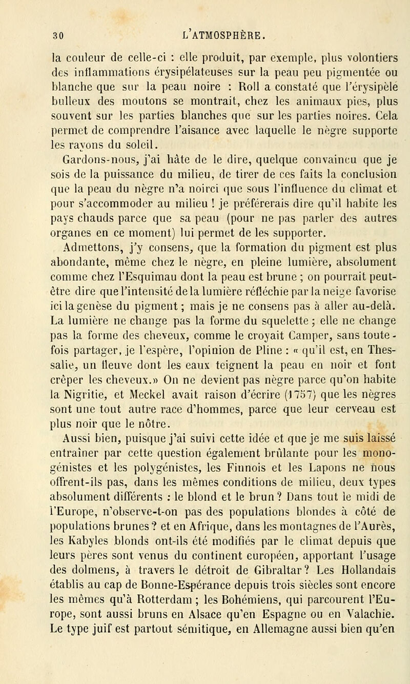 la couleur de celle-ci : elle produit, par exemple, plus volontiers des inflammations érysipélateuses sur la peau peu pigmentée ou blanche que sur la peau noire : Roll a constaté que Férysipèle bulleux des moutons se montrait, chez les animaux pies, plus souvent sur les parties blanches que sur les parties noires. Cela permet de comprendre l'aisance avec laquelle le nègre supporte les rayons du soleil. Gardons-nous, j1ai hâte de le dire, quelque convaincu que je sois de la puissance du milieu, de tirer de ces faits la conclusion que la peau du nègre n'a noirci que sous l'influence du climat et pour s'accommoder au milieu ! je préférerais dire qu'il habite les pays chauds parce que sa peau (pour ne pas parler des autres organes en ce moment) lui permet de les supporter. Admettons, j'y consens, que la formation du pigment est plus abondante, même chez le nègre, en pleine lumière, absolument comme chez l'Esquimau dont la peau est brune ; on pourrait peut- être dire que l'intensité de la lumière réfléchie par la neige favorise ici la genèse du pigment; mais je ne consens pas à aller au-delà. La lumière ne change pas la forme du squelette ; elle ne change pas la forme des cheveux, comme le croyait Camper, sans toute - fois partager, je l'espère, l'opinion de Pline : « qu'il est, en Thes- salie, un ileuve dont les eaux teignent la peau en noir et font crêper les cheveux.» On ne devient pas nègre parce qu'on habite la Nigritie, et Meckel avait raison d'écrire (1757) que les nègres sont une tout autre race d'hommes, parce que leur cerveau est plus noir que le nôtre. Aussi bien, puisque j'ai suivi cette idée et que je me suis laissé entraîner par cette question également brûlante pour les mono- génistes et les polygénistes, les Finnois et les Lapons ne nous offrent-ils pas, dans les mêmes conditions de milieu, deux types absolument différents : le blond et le brun ? Dans tout le midi de l'Europe, n'observe-t-on pas des populations blondes à côté de populations brunes ? et en Afrique, dans les montagnes de l'Aurès, les Kabyles blonds ont-ils été modifiés par le climat depuis que leurs pères sont venus du continent européen, apportant l'usage des dolmens, à travers le détroit de Gibraltar ? Les Hollandais établis au cap de Bonne-Espérance depuis trois siècles sont encore les mêmes qu'à Rotterdam ; les Bohémiens, qui parcourent l'Eu- rope, sont aussi bruns en Alsace qu'en Espagne ou en Valachie. Le type juif est partout sémitique, en Allemagne aussi bien qu'en