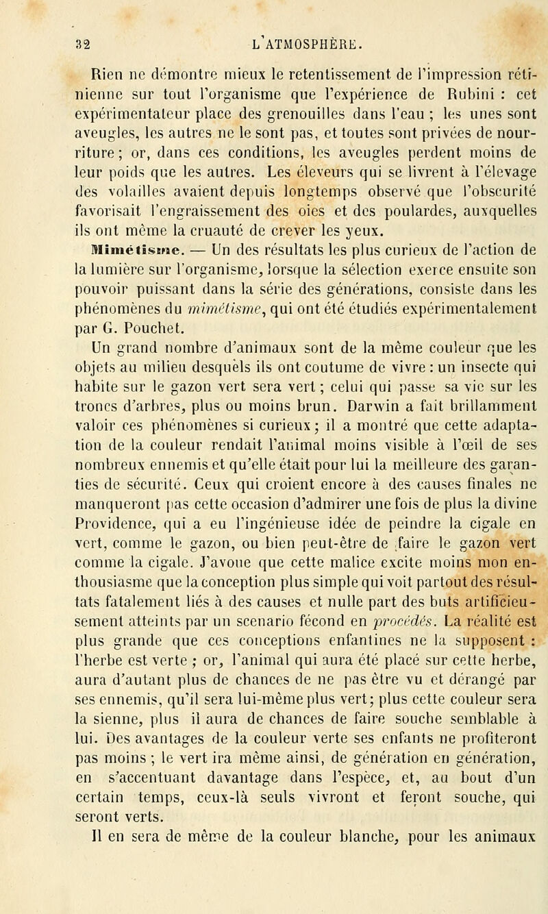 Rien ne démontre mieux le retentissement de l'impression réti- nienne sur tout l'organisme que l'expérience de Rubini : cet expérimentateur place des grenouilles dans l'eau ; les unes sont aveugles, les autres ne le sont pas, et toutes sont privées de nour- riture ; or, dans ces conditions, les aveugles perdent moins de leur poids que les autres. Les éleveurs qui se livrent à l'élevage des volailles avaient depuis longtemps observé que l'obscurité favorisait l'engraissement des oies et des poulardes, auxquelles ils ont même la cruauté de crever les yeux. Mimétisme. — Un des résultats les plus curieux de l'action de la lumière sur l'organisme, lorsque la sélection exerce ensuite son pouvoir puissant dans la série des générations, consiste dans les phénomènes du mimétisme, qui ont été étudiés expérimentalement par G. Pouchet. Un grand nombre d'animaux sont de la même couleur que les objets au milieu desquels ils ont coutume de vivre : un insecte qui habite sur le gazon vert sera vert ; celui qui passe sa vie sur les troncs d'arbres, plus ou moins brun. Darwin a fait brillamment valoir ces phénomènes si curieux; il a montré que cette adapta- tion de la couleur rendait l'animal moins visible à l'œil de ses nombreux ennemis et qu'elle était pour lui la meilleure des garan- ties de sécurité. Ceux qui croient encore à des causes finales ne manqueront pas cette occasion d'admirer une fois de plus la divine Providence, qui a eu l'ingénieuse idée de peindre la cigale en vert, comme le gazon, ou bien peut-être de Taire le gazon vert comme la cigale. J'avoue que cette malice excite moins mon en- thousiasme que la conception plus simple qui voit partout des résul- tats fatalement liés à des causes et nulle part des buts artifi'eieu- sèment atteints par un scénario fécond en procédés. La réalité est plus grande que ces conceptions enfantines ne la supposent : l'herbe est verte ; or, l'animal qui aura été placé sur cette herbe, aura d'autant plus de chances de ne pas être vu et dérangé par ses ennemis, qu'il sera lui-même plus vert; plus cette couleur sera la sienne, plus il aura de chances de faire souche semblable à lui. Des avantages de la couleur verte ses enfants ne profiteront pas moins ; le vert ira même ainsi, de génération en génération, en s'accentuant davantage dans l'espèce, et, au bout d'un certain temps, ceux-là seuls vivront et feront souche, qui seront verts. Il en sera de même de la couleur blanche, pour les animaux