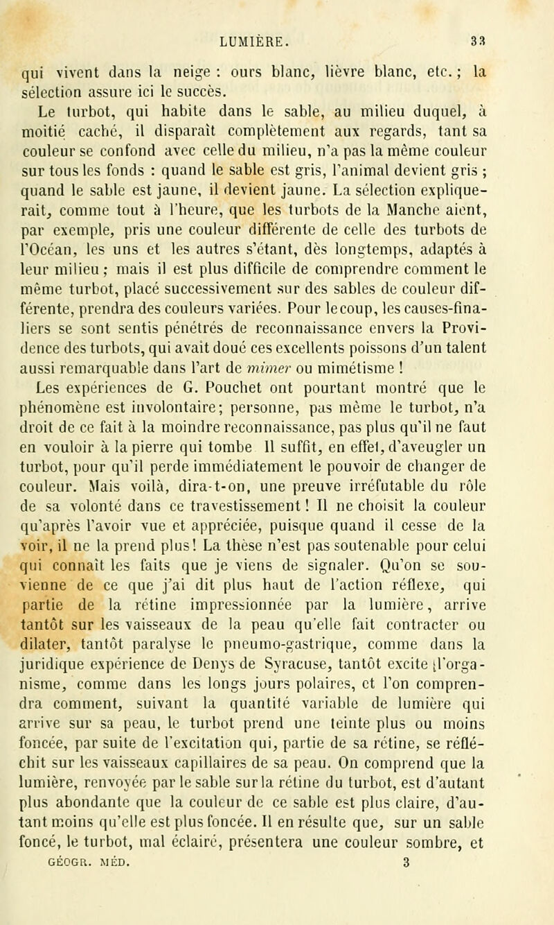 qui vivent dans la neige : ours blanc, lièvre blanc, etc. ; la sélection assure ici le succès. Le turbot, qui habite dans le sable, au milieu duquel, à moitié caché, il disparait complètement aux regards, tant sa couleur se confond avec celle du milieu, n'a pas la même couleur sur tous les fonds : quand le sable est gris, l'animal devient gris ; quand le sable est jaune, il devient jaune. La sélection explique- rait, comme tout à l'heure, que les turbots de la Manche aient, par exemple, pris une couleur différente de celle des turbots de rOcéan, les uns et les autres s'étant, dès longtemps, adaptés à leur milieu ; mais il est plus difficile de comprendre comment le même turbot, placé successivement sur des sables de couleur dif- férente, prendra des couleurs variées. Pour le coup, les causes-fina- liers se sont sentis pénétrés de reconnaissance envers la Provi- dence des turbots, qui avait doué ces excellents poissons d'un talent aussi remarquable dans l'art de mimer ou mimétisme ! Les expériences de G. Pouchet ont pourtant montré que le phénomène est involontaire; personne, pas même le turbot, n'a droit de ce fait à la moindre reconnaissance, pas plus qu'il ne faut en vouloir à la pierre qui tombe 11 suffit, en effet, d'aveugler un turbot, pour qu'il perde immédiatement le pouvoir de changer de couleur. Mais voilà, dira-t-on, une preuve irréfutable du rôle de sa volonté dans ce travestissement ! Il ne choisit la couleur qu'après l'avoir vue et appréciée, puisque quand il cesse de la voir, il ne la prend plus! La thèse n'est pas soutenable pour celui qui connaît les faits que je viens de signaler. Qu'on se sou- vienne de ce que j'ai dit plus haut de l'action réflexe, qui partie de la rétine impressionnée par la lumière, arrive tantôt sur les vaisseaux de la peau qu'elle fait contracter ou dilater, tantôt paralyse le pneumo-gastrique, comme dans la juridique expérience de Denys de Syracuse, tantôt excite ^'orga- nisme, comme dans les longs jours polaires, et l'on compren- dra comment, suivant la quantité variable de lumière qui arrive sur sa peau, le turbot prend une teinte plus ou moins foncée, par suite de l'excitation qui, partie de sa rétine, se réflé- chit sur les vaisseaux capillaires de sa peau. On comprend que la lumière, renvoyée par le sable sur la rétine du turbot, est d'autant plus abondante que la couleur de ce sable est plus claire, d'au- tant moins qu'elle est plus foncée. Il en résulte que, sur un sable foncé, le turbot, mal éclairé, présentera une couleur sombre, et GÉOGR. MÉD. 3