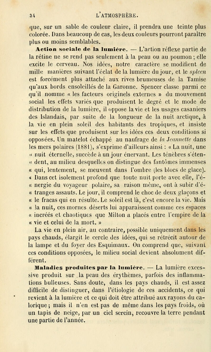 que, sur un sable de couleur claire, il prendra une teinte plus colorée. Dans beaucoup de cas, les deux couleurs pourront paraître plus ou moins semblables. Action sociale de la lumière. — L'action réflexe partie de la rétine ne se rend pas seulement à la peau ou au poumon; elle excite le cerveau. Nos idées, notre caractère se modifient de mille manières suivant l'éclat de la lumière du jour, et le spleen est forcément plus attaché aux rives brumeuses de la Tamise qu'aux bords ensoleillés de la Garonne. Spencer classe parmi ce qu'il nomme « les facteurs originels externes » du mouvement social les effets variés que produisent le degré et le mode de distribution de la lumière, il oppose la vie et les usages casaniers des Islandais, par suite de la longueur de la nuit arctique, à la vie en plein soleil des habitants des tropiques, et insiste sur les effets que produisent sur les idées ces deux conditions si opposées. Un matelot échappé au naufrage de la Jeannette dans les mers polaires (1881), s'exprime d'ailleurs ainsi : « La nuit, une « nuit éternelle, succède à un jour énervant. Les ténèbres s'éten- « dent, au milieu desquelles on distingue des fantômes immenses « qui, lentement, se meuvent dans l'ombre (tes blocs de glace). « Dans cet isolement profond que toute nuit porte avec elle, l'é- « nergie du voyageur polaire, sa raison même, ont à subir d'é- « tranges assauts. Le jour, il comprend le choc de deux glaçons et « le fracas qui en résulte. Le soleil est là, c'est encore la vie. Mais « la nuit, ces mornes déserts lui apparaissent comme ces espaces « incréés et chaotiques que Milton a placés entre l'empire de la « vie et celui de la mort. » La vie en plein air, au contraire, possible uniquement dans les pays chauds, élargit le cercle des idées, qui se rétrécit autour de la lampe et du foyer des Esquimaux. On comprend que, suivant ces conditions opposées, le milieu social devient absolument dif- férent. maladies produites par la lumière. — La lumière exces- sive produit sur ,1a peau des érythèmes, parfois des inflamma- tions huileuses. Sans doute, dans les pays chauds, il est assez difficile de distinguer, dans l'étiologie de ces accidents, ce qui revient à la lumière et ce qui doit être attribué aux rayons du ca- lorique ; mais il n'en est pas de même dans les pays froids, où un tapis de neige, par un ciel serein, recouvre la terre pendant une partie de l'année.