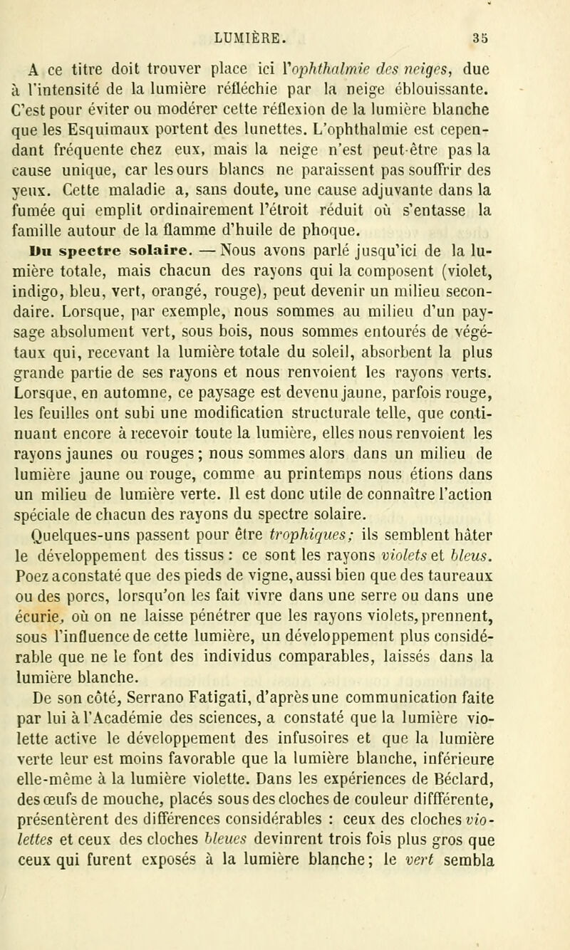 A ce titre doit trouver place ici Yophthalmie des neiges, due à l'intensité de la lumière réfléchie par la neige éblouissante. C'est pour éviter ou modérer cette réflexion de la lumière blanche que les Esquimaux portent des lunettes. L'ophthalmie est cepen- dant fréquente chez eux, mais la neige n'est peut-être pas la cause unique, car les ours blancs ne paraissent pas souffrir des yeux. Cette maladie a, sans doute, une cause adjuvante clans la fumée qui emplit ordinairement l'étroit réduit où s'entasse la famille autour de la flamme d'huile de phoque. Du spectre solaire. — Nous avons parlé jusqu'ici de la lu- mière totale, mais chacun des rayons qui la composent (violet, indigo, bleu, vert, orangé, rouge), peut devenir un milieu secon- daire. Lorsque, par exemple, nous sommes au milieu d'un pay- sage absolument vert, sous bois, nous sommes entourés de végé- taux qui, recevant la lumière totale du soleil, absorbent la plus grande partie de ses rayons et nous renvoient les rayons verts. Lorsque, en automne, ce paysage est devenu jaune, parfois rouge, les feuilles ont subi une modification structurale telle, que conti- nuant encore à recevoir toute la lumière, elles nous renvoient les rayons jaunes ou rouges ; nous sommes alors dans un milieu de lumière jaune ou rouge, comme au printemps nous étions dans un milieu de lumière verte. 11 est donc utile de connaître l'action spéciale de chacun des rayons du spectre solaire. Quelques-uns passent pour être trophiques; ils semblent hâter le développement des tissus : ce sont les rayons violets et bleus. Poez aconstaté que des pieds de vigne, aussi bien que des taureaux ou des porcs, lorsqu'on les fait vivre dans une serre ou dans une écurie, où on ne laisse pénétrer que les rayons violets, prennent, sous l'influence de cette lumière, un développement plus considé- rable que ne le font des individus comparables, laissés dans la lumière blanche. De son côté, Serrano Fatigati, d'après une communication faite par lui à l'Académie des sciences, a constaté que la lumière vio- lette active le développement des infusoires et que la lumière verte leur est moins favorable que la lumière blanche, inférieure elle-même à la lumière violette. Dans les expériences de Béclard, des œufs de mouche, placés sous des cloches de couleur difffércnte, présentèrent des différences considérables : ceux des cloches vio- lettes et ceux des cloches bleues devinrent trois fois plus gros que ceux qui furent exposés à la lumière blanche; le vert sembla