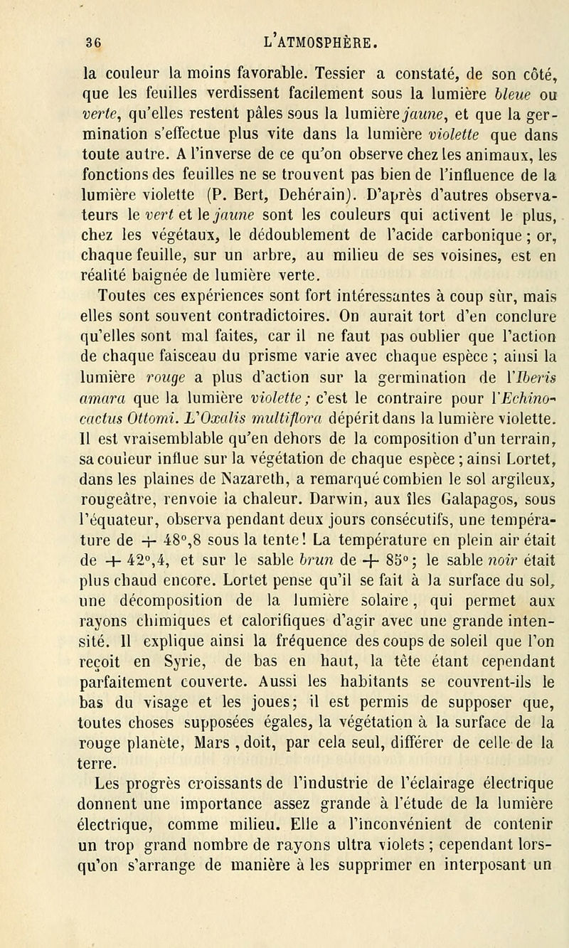 la couleur la moins favorable. Tessier a constaté, de son côté, que les feuilles verdissent facilement sous la lumière bleue ou verte, qu'elles restent pâles sous la lumière jaune, et que la ger- mination s'effectue plus vite dans la lumière violette que dans toute autre. M'inverse de ce qu'on observe chez tes animaux, les fonctions des feuilles ne se trouvent pas bien de l'influence de la lumière violette (P. Bert, Dehérain). D'après d'autres observa- teurs le vert et le jaune sont les couleurs qui activent le plus, chez les végétaux, le dédoublement de l'acide carbonique ; or, chaque feuille, sur un arbre, au milieu de ses voisines, est en réalité baignée de lumière verte. Toutes ces expérience? sont fort intéressantes à coup sûr, mais elles sont souvent contradictoires. On aurait tort d'en conclure qu'elles sont mal faites, car il ne faut pas oublier que l'action de chaque faisceau du prisme varie avec chaque espèce ; ainsi la lumière rouge a plus d'action sur la germination de ïlberis amara que la lumière violette; c'est le contraire pour l'Echino* cactus Ottomi. L'Oxalis multiflora dépérit dans la lumière violette. Il est vraisemblable qu'en dehors de la composition d'un terrain, sa couleur influe sur la végétation de chaque espèce ; ainsi Lortet, dans les plaines de Nazareth, a remarqué combien le sol argileux, rougeàtre, renvoie la chaleur. Darwin, aux îles Galapagos, sous l'équateur, observa pendant deux jours consécutifs, une tempéra- ture de -f- 48°,8 sous la tente! La température en plein air était de + 42°,4, et sur le sable brun de -f- 85°; le sable noir était plus chaud encore. Lortet pense qu'il se fait à la surface du sol, une décomposition de la lumière solaire, qui permet aux rayons chimiques et calorifiques d'agir avec une grande inten- sité. 11 explique ainsi la fréquence des coups de soleil que l'on reçoit en Syrie, de bas en haut, la tête étant cependant parfaitement couverte. Aussi les habitants se couvrent-ils le bas du visage et les joues; il est permis de supposer que, toutes choses supposées égales, la végétation à la surface de la rouge planète, Mars , doit, par cela seul, différer de celle de la terre. Les progrès croissants de l'industrie de l'éclairage électrique donnent une importance assez grande à l'étude de la lumière électrique, comme milieu. Elle a l'inconvénient de contenir un trop grand nombre de rayons ultra violets ; cependant lors- qu'on s'arrange de manière à les supprimer en interposant un