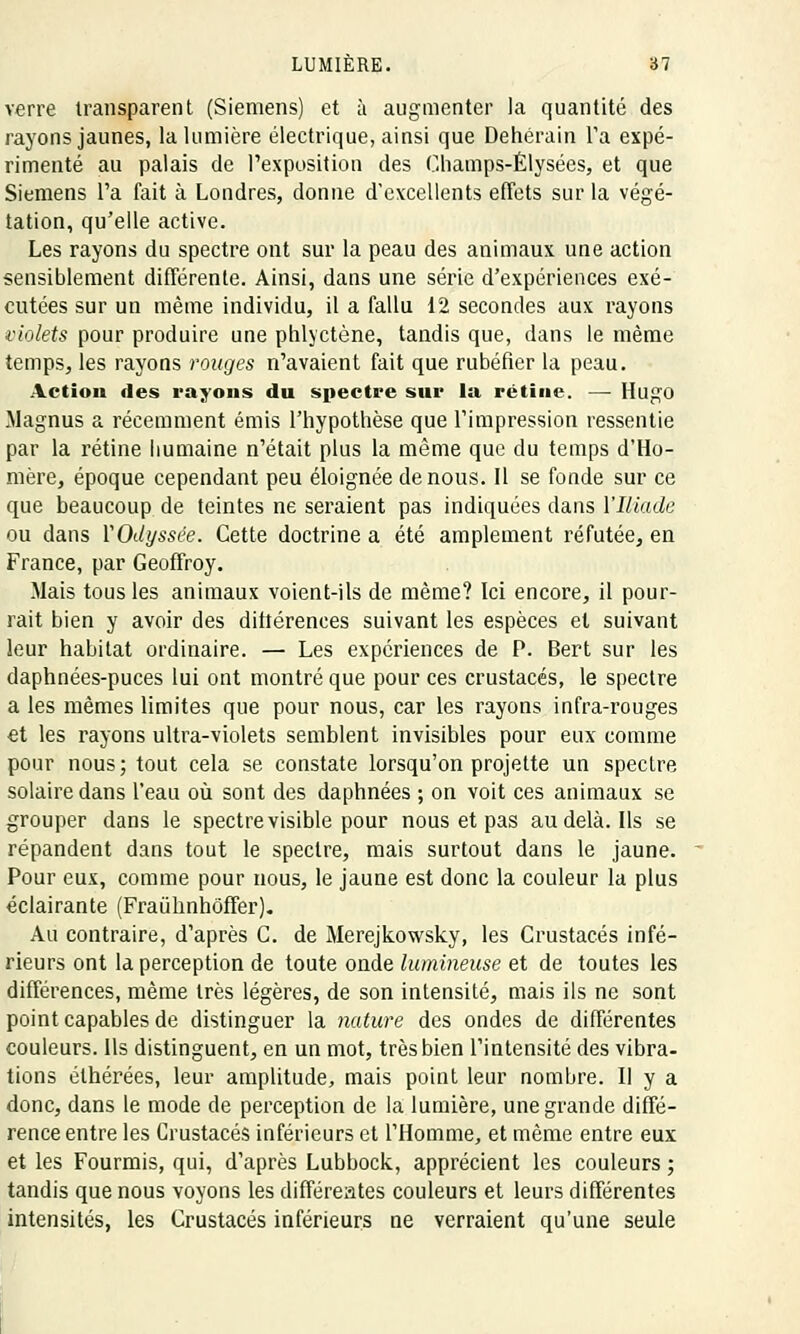verre transparent (Siemens) et à augmenter la quantité des rayons jaunes, la lumière électrique, ainsi que Dehérain Ta expé- rimenté au palais de l'exposition des Champs-Elysées, et que Siemens l'a fait à Londres, donne d'excellents effets sur la végé- tation, qu'elle active. Les rayons du spectre ont sur la peau des animaux une action sensiblement différente. Ainsi, dans une série d'expériences exé- cutées sur un même individu, il a fallu 12 secondes aux rayons violets pour produire une phlyctène, tandis que, dans le même temps, les rayons rouges n'avaient fait que rubéfier la peau. Action des rayons du spectre sur la rétine. — Hugo Magnus a récemment émis l'hypothèse que l'impression ressentie par la rétine humaine n'était plus la même que du temps d'Ho- mère, époque cependant peu éloignée de nous. Il se fonde sur ce que beaucoup de teintes ne seraient pas indiquées dans l'Iliade ou dans VQdyssée. Cette doctrine a été amplement réfutée, en France, par Geoffroy. Mais tous les animaux voient-ils de même? Ici encore, il pour- rait bien y avoir des différences suivant les espèces et suivant leur habitat ordinaire. — Les expériences de P. Bert sur les daphnées-puces lui ont montré que pour ces crustacés, le spectre a les mêmes limites que pour nous, car les rayons infra-rouges et les rayons ultra-violets semblent invisibles pour eux comme pour nous; tout cela se constate lorsqu'on projette un spectre solaire dans l'eau où sont des daphnées ; on voit ces animaux se grouper dans le spectre visible pour nous et pas au delà. Ils se répandent dans tout le spectre, mais surtout dans le jaune. Pour eux, comme pour nous, le jaune est donc la couleur la plus éclairante (Fraùhnhôffer). Au contraire, d'après C. de Merejkowsky, les Crustacés infé- rieurs ont la perception de toute onde lumineuse et de toutes les différences, même très légères, de son intensité, mais ils ne sont point capables de distinguer la nature des ondes de différentes couleurs. Ils distinguent, en un mot, très bien l'intensité des vibra- tions élhérées, leur amplitude, mais point leur nombre. Il y a donc, dans le mode de perception de la lumière, une grande diffé- rence entre les Crustacés inférieurs et l'Homme, et même entre eux et les Fourmis, qui, d'après Lubbock, apprécient les couleurs ; tandis que nous voyons les différeates couleurs et leurs différentes intensités, les Crustacés inférieurs ne verraient qu'une seule