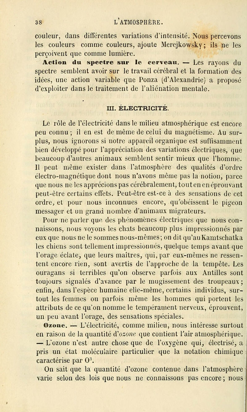 couleur, dans différentes variations d'intensité. Nous percevons les couleurs comme couleurs, ajoute Merejkowsky; ils ne les perçoivent que comme lumière. Action du spectre sur le cerveau. — Les rayons du spectre semblent avoir sur le travail cérébral et la formation des idées, une action variable que Ponza (d'Alexandrie) a proposé d'exploiter dans le traitement de l'aliénation mentale. ni. ÉLECTRICITÉ. Le rôle de l'électricité dans le milieu atmosphérique est encore peu connu ; il en est de même de celui du magnétisme. Au sur- plus, nous ignorons si notre appareil organique est suffisamment bien développé pour l'appréciation des variations électriques, que beaucoup d'autres animaux semblent sentir mieux que l'homme. Il peut même exister dans l'atmosphère des qualités d'ordre électro-magnétique dont nous n'avons même pas la notion, parce que nous ne les apprécions pas cérébralement, tout en en éprouvant peut-être certains effets. Peut-être est-ce à des sensations de cet ordre, et pour nous inconnues encore, qu'obéissent le pigeon messager et un grand nombre d'animaux migrateurs. Pour ne parler que des phénomènes électriques que nous con- naissons, nous voyons les chats beaucoup plus impressionnés par eux que nous ne le sommes nous-mêmes; on dit qu'auKamtschatka les chiens sont tellement impressionnés, quelque temps avant que l'orage éclate, que leurs maîtres, qui, par eux-mêmes ne ressen- tent encore rien, sont avertis de l'approche de la tempête. Les ouragans si terribles qu'on observe parfois aux Antilles sont toujours signalés d'avance par le mugissement des troupeaux; enfin, dans l'espèce humaine elle-même, certains individus, sur- tout les femmes ou parfois même les hommes qui portent les attributs de ce qu'on nomme le tempérament nerveux, éprouvent, un peu avant l'orage, des sensations spéciales. Ozone. — L'électricité, comme milieu, nous intéresse surtout en raison de la quantité A1 ozone que contient l'air atmosphérique. — L*ozone n'est autre chose que de l'oxygène qui, électrisé, a pris un état moléculaire particulier que la notation chimique caractérise par O3. On sait que la quantité d'ozone contenue dans l'atmosphère varie selon des lois que nous ne connaissons pas encore ; nous