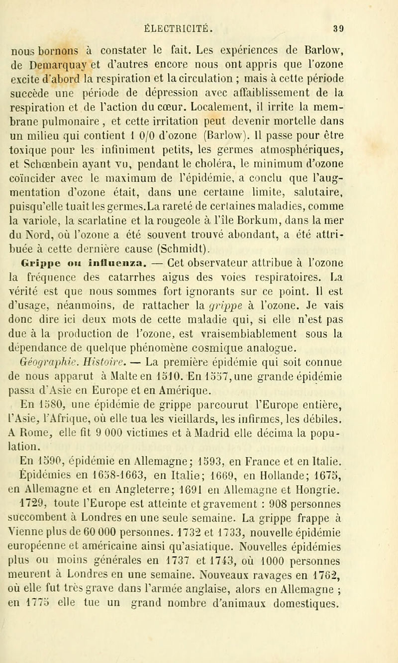 nous bornons à constater le fait. Les expériences de Barlow, de Demarquay et d'autres encore nous ont appris que l'ozone excite d'abord la respiration et la circulation ; mais à cette période succède une période de dépression avec affaiblissement de la respiration et de l'action du cœur. Localement, il irrite la mem- brane pulmonaire , et cette irritation peut devenir mortelle dans un milieu qui contient 1 0/0 d'ozone (Barlow). 11 passe pour être toxique pour les infiniment petits, les germes atmosphériques, et Schœnbein ayant vu, pendant le choléra, le minimum d'ozone coïncider avec le maximum de l'épidémie, a conclu que l'aug- mentation d'ozone était, dans une certaine limite, salutaire, puisqu'elle tuait les germes.La rareté de certaines maladies, comme la variole, la scarlatine et la rougeole à l'île Borkum, dans la mer du Nord, où l'ozone a été souvent trouvé abondant, a été attri- buée à cette dernière cause (Schmidt). Grippe ou influcnza. — Cet observateur attribue à l'ozone la fréquence des catarrhes aigus des voies respiratoires. La vérité est que nous sommes fort ignorants sur ce point. 11 est d'usage, néanmoins, de rattacher la grippe à l'ozone. Je vais donc dire ici deux mots de cette maladie qui, si elle n'est pas due à la production de l'ozone, est vraisemblablement sous la dépendance de quelque phénomène cosmique analogue. Géographie. Histoire. — La première épidémie qui soit connue de nous apparut à Malte en 1510. En 1557,une grande épidémie passa d'Asie en Europe et en Amérique. En 1580, une épidémie de grippe parcourut l'Europe entière, l'Asie, l'Afrique, où elle tua les vieillards, les infirmes, les débiles. A Rome, elle fit 9 000 victimes et à Madrid elle décima la popu- lation. En 1390, épidémie en Allemagne; 1593, en France et en Italie. Épidémies en 1658-1663, en Italie; 1669, en Hollande; 1675, en Allemagne et en Angleterre; 1691 en Allemagne et Hongrie. 1729, toute l'Europe est atteinte et gravement : 908 personnes succombent à Londres en une seule semaine. La grippe frappe à Vienne plus de 60 000 personnes. 4732 et 1733, nouvelle épidémie européenne et américaine ainsi qu'asiatique. Nouvelles épidémies plus ou moins générales en 1737 et 1743, où 1000 personnes meurent à Londres en une semaine. Nouveaux ravages en 1762, où elle fut très grave dans l'armée anglaise, alors en Allemagne ; en 1775 elle tue un grand nombre d'animaux domestiques.