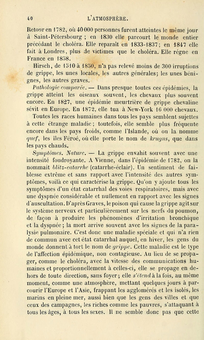 Retour en 1782, où 40000 personnes furent atteintes le même jour à Saint-Pétersbourg ; en 1830 elle parcourt le monde entier précédant le choléra. Elle reparaît en 1833-1837; en 1847 elle fait à Londres, plus de victimes que le choléra. Elle régne en France en 1858. Hirsch, de 1510 a 1850, n'a pas relevé moins de 300 irruptions de grippe, les unes locales, les autres générales; les unes béni- gnes, les autres graves. Pathologie comparée. — Dans presque toutes ces épidémies, la grippe atteint les oiseaux souvent, les chevaux plus souvent encore. En 1827, une épidémie meurtrière de grippe chevaline sévit en Europe. En 1872, elle tua à New-York 16 000 chevaux. Toutes les races humaines dans tous les pays semblent sujettes à cette étrange maladie ; toutefois, elle semble plus fréquente encore dans les pays froids, comme lTslande, où on la nomme quef, les îles Féroé, où elle porte le nom de krugns, que dans les pays chauds. Symptômes. Nature. — La grippe envahit souvent avec une intensité foudroyante. A Vienne, dans l'épidémie de 1782, on la nommait blitz-catarrhe (catarrhe-éclair). Un sentiment de fai- blesse extrême et sans rapport avec l'intensité des autres sym- ptômes, voilà ce qui caractérise la grippe. Qu'on y ajoute tous les symptômes d'un état catarrhal des voies respiratoires, mais avec une dyspnée considérable et nullement en rapport avec les signes d'auscultation. D'après Graves, le poison qui cause la grippe agit sur le système nerveux et particulièrement sur les nerfs du poumon, de façon à produire les phénomènes d'irritation bronchique et la dyspnée ; la mort arrive souvent avec les signes de la para- lysie pulmonaire. C'est donc une maladie spéciale et qui n'a rien de commun avec cet état catarrhal auquel, en hiver, les gens du monde donnent à tort le nom de grippe. Cette maladie est le type de l'affection épidémique, non contagieuse. Au lieu de se propa- ger, comme le choléra, avec la vitesse des communications hu- maines et proportionnellement à celles-ci, elle se propage en de- hors de toute direction, sans foyer; elle s'étend à la fois, au même moment, comme une atmosphère, mettant quelques jours à par- courir l'Europe et l'Asie, frappant les agglomérés et les isolés, les marins en pleine mer, aussi bien que les gens des villes et que ceux des campagnes, les riches comme les pauvres, s'attaquant à tous les âges, à tous les sexes. Il ne semble donc pas que cette