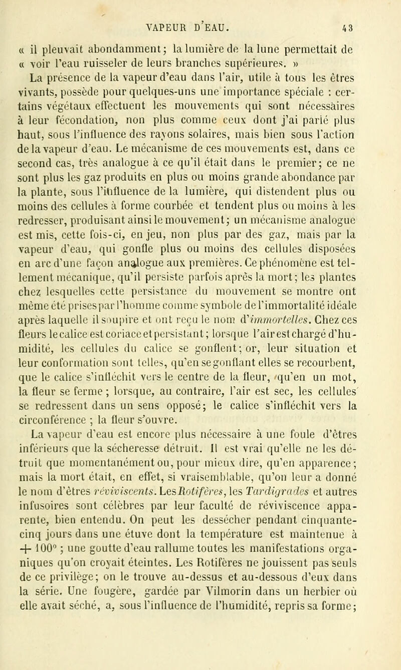 « il pleuvait abondamment; la lumière de la lune permettait de « -voir l'eau ruisseler de leurs branches supérieures. » La présence de la vapeur d'eau dans l'air, utile à tous les êtres vivants, possède pour quelques-uns une importance spéciale : cer- tains végétaux effectuent les mouvements qui sont nécessaires à leur fécondation, non plus comme ceux dont j'ai parlé plus haut, sous l'influence des rayons solaires, mais bien sous l'action de la vapeur d'eau. Le mécanisme de ces mouvements est, dans ce second cas, très analogue à ce qu'il était dans le premier; ce ne sont plus les gaz produits en plus ou moins grande abondance par la plante, sous l'influence de la lumière, qui distendent plus ou moins des cellules à forme courbée et tendent plus ou moins à les redresser, produisant ainsi le mouvement; un mécanisme analogue est mis, cette fois-ci, enjeu, non plus par des gaz, mais par la vapeur d'eau, qui gonfle plus ou moins des cellules disposées en arc d'une façon analogue aux premières. Ce phénomène est tel- lement mécanique, qu'il persiste parfois après la mort; les plantes chez lesquelles cette persistance du mouvement se montre ont même été prises par l'homme comme symbole de l'immortalité idéale après laquelle il soupire et ont reçu le nom d''immortelles. Chez ces fleurs le calice est coriace et persistant ; lorsque l'air est chargé d'hu- midité, les cellules du calice se gonflent; or, leur situation et leur conformation sont telles, qu'en se gonflant elles se recourbent, que le calice s'infléchit vers le centre de la fleur, -qu'en un mot, la fleur se ferme ; lorsque, au contraire, l'air est sec, les cellules se redressent dans un sens opposé; le calice s'infléchit vers la circonférence ; la fleur s'ouvre. La vapeur d'eau est encore plus nécessaire à une foule d'êtres inférieurs que la sécheresse détruit. Il est vrai qu'elle ne les dé- truit que momentanément ou, pour mieux dire, qu'en apparence; mais la mort était, en effet, si vraisemblable, qu'on leur a donné le nom d'êtres réviviscents. LesRotifères, les Tardigrades et autres infusoires sont célèbres par leur faculté de reviviscence appa- rente, bien entendu. On peut les dessécher pendant cinquante- cinq jours dans une étuve dont la température est maintenue à -+- 100° ; une goutte d'eau rallume toutes les manifestations orga- niques qu'on croyait éteintes. Les Rotifères ne jouissent pas seuls de ce privilège; on le trouve au-dessus et au-dessous d'eux dans la série. Une fougère, gardée par Vilmorin dans un herbier où elle avait séché, a, sous l'influence de l'humidité, repris sa forme;