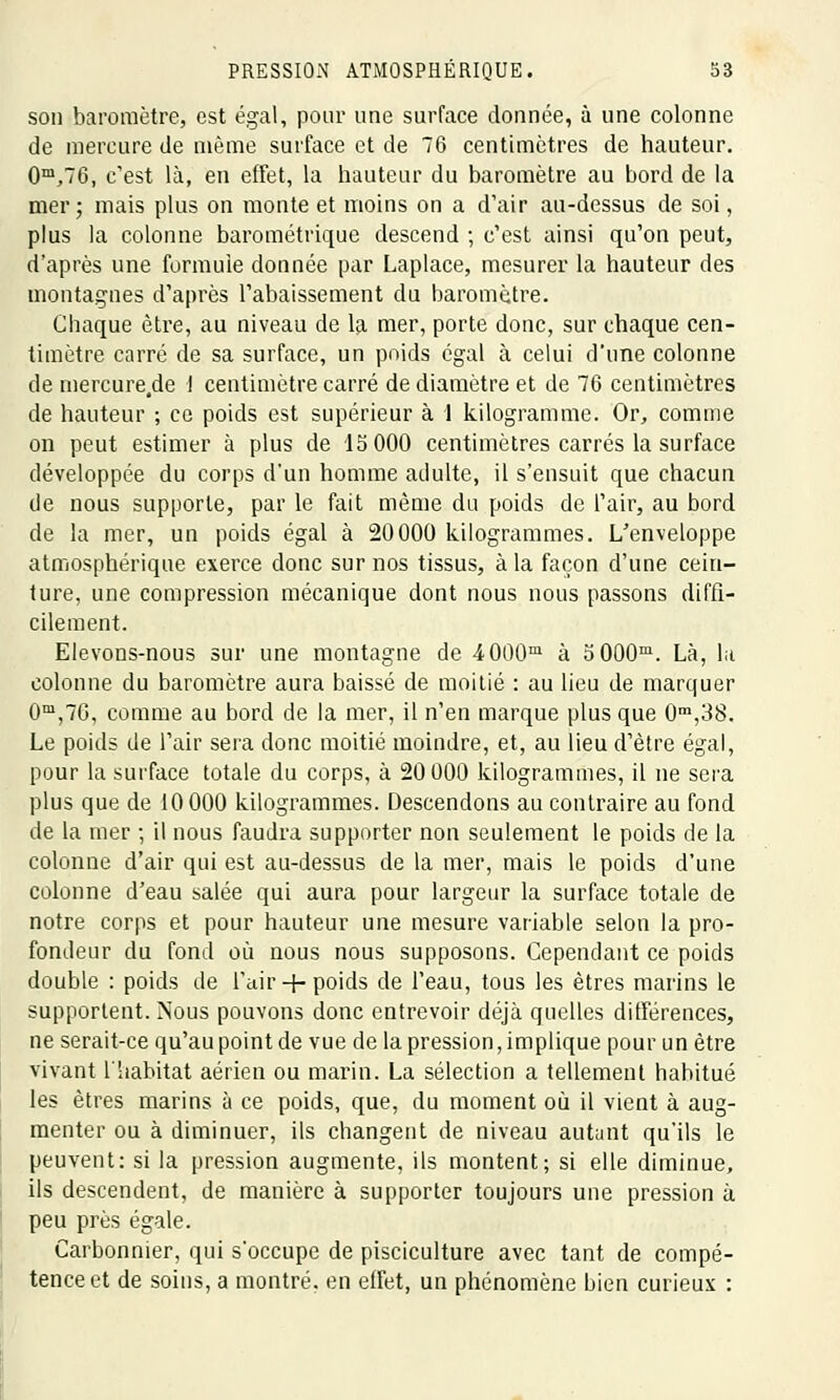 son baromètre, est égal, pour une surface donnée, à une colonne de mercure de même surface et de 76 centimètres de hauteur. 0m,76, c'est là, en effet, la hauteur du baromètre au bord de la mer; mais plus on monte et moins on a d'air au-dessus de soi, plus la colonne barométrique descend ; c'est ainsi qu'on peut, d'après une formule donnée par Laplace, mesurer la hauteur des montagnes d'après l'abaissement du baromètre. Chaque être, au niveau de la mer, porte donc, sur chaque cen- timètre carré de sa surface, un poids égal à celui d'une colonne de mercure,de 1 centimètre carré de diamètre et de 76 centimètres de hauteur ; ce poids est supérieur à 1 kilogramme. Or, comme on peut estimer à plus de 15 000 centimètres carrés la surface développée du corps d'un homme adulte, il s'ensuit que chacun de nous supporte, par le fait même du poids de l'air, au bord de la mer, un poids égal à 20000 kilogrammes. L'enveloppe atmosphérique exerce donc sur nos tissus, à la façon d'une cein- ture, une compression mécanique dont nous nous passons diffi- cilement. Elevons-nous sur une montagne de 4000m à 5 000m. Là, la colonne du baromètre aura baissé de moitié : au lieu de marquer 0m,76, comme au bord de la mer, il n'en marque plus que 0m,38. Le poids de l'air sera donc moitié moindre, et, au lieu d'être égal, pour la surface totale du corps, à 20 000 kilogrammes, il ne sera plus que de 10 000 kilogrammes. Descendons au contraire au fond de la mer ; il nous faudra supporter non seulement le poids de la colonne d'air qui est au-dessus de la mer, mais le poids d'une colonne d'eau salée qui aura pour largeur la surface totale de notre corps et pour hauteur une mesure variable selon la pro- fondeur du fond où nous nous supposons. Cependant ce poids double : poids de l'air + poids de l'eau, tous les êtres marins le supportent. Nous pouvons donc entrevoir déjà quelles différences, ne serait-ce qu'au point de vue de la pression, implique pour un être vivant l'habitat aérien ou marin. La sélection a tellement habitué les êtres marins à ce poids, que, du moment où il vient à aug- menter ou à diminuer, ils changent de niveau autant qu'ils le peuvent: si la pression augmente, ils montent; si elle diminue, ils descendent, de manière à supporter toujours une pression à peu près égale. Carbonnier, qui s'occupe de pisciculture avec tant de compé- tence et de soins, a montré, en effet, un phénomène bien curieux :