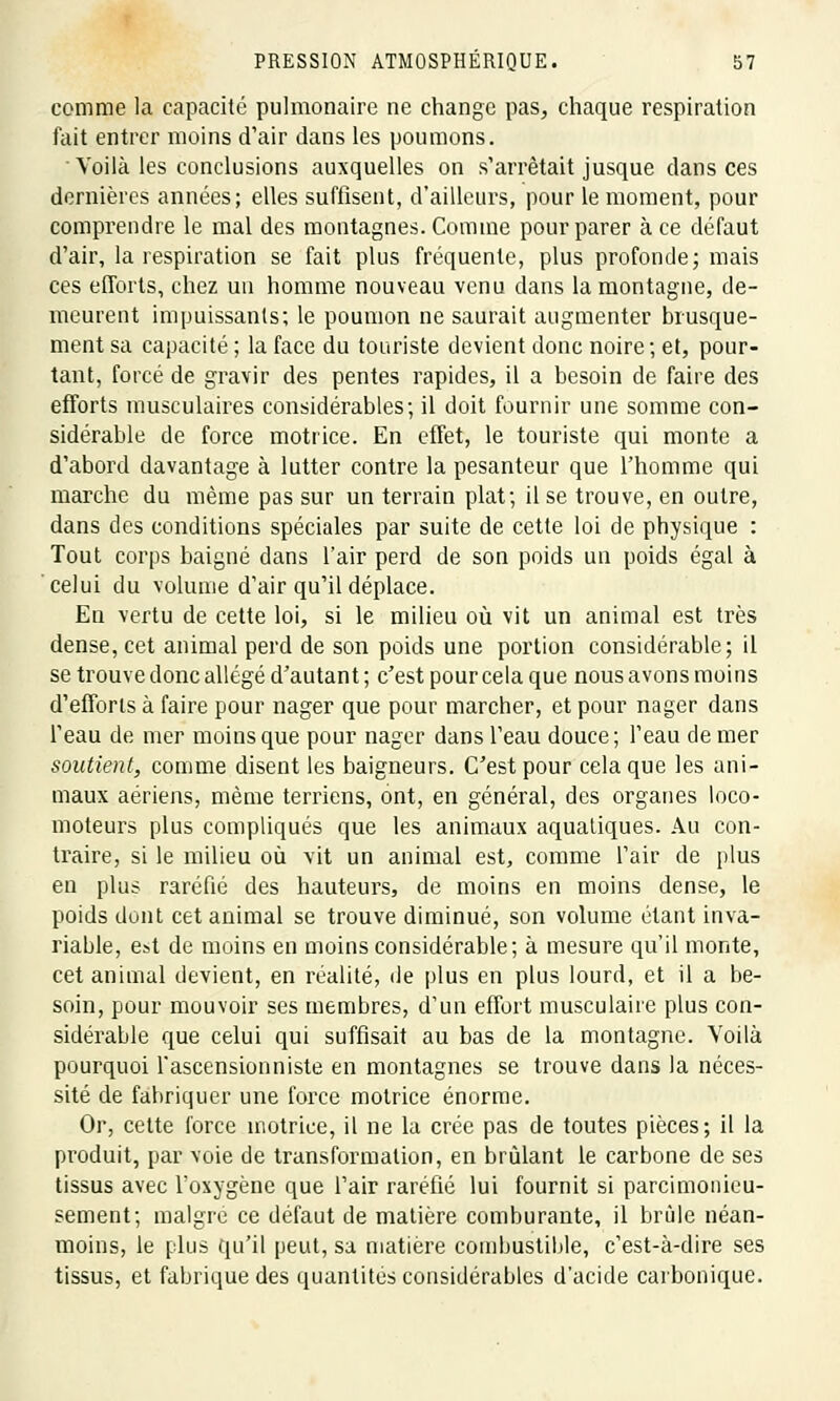 comme la capacité pulmonaire ne change pas, chaque respiration fait entrer moins d'air dans les poumons. Voilà les conclusions auxquelles on s'arrêtait jusque dans ces dernières années; elles suffisent, d'ailleurs, pour le moment, pour comprendre le mal des montagnes. Comme pour parer à ce défaut d'air, la respiration se fait plus fréquente, plus profonde; mais ces efforts, chez un homme nouveau venu clans la montagne, de- meurent impuissants; le poumon ne saurait augmenter brusque- ment sa capacité ; la face du touriste devient donc noire ; et, pour- tant, forcé de gravir des pentes rapides, il a besoin de faire des efforts musculaires considérables; il doit fournir une somme con- sidérable de force motrice. En effet, le touriste qui monte a d'abord davantage à lutter contre la pesanteur que l'homme qui marche du même pas sur un terrain plat; il se trouve, en outre, dans des conditions spéciales par suite de cette loi de physique : Tout corps baigné dans l'air perd de son poids un poids égal à celui du volume d'air qu'il déplace. En vertu de cette loi, si le milieu où vit un animal est très dense, cet animal perd de son poids une portion considérable; il se trouve donc allégé d'autant ; c'est pour cela que nous avons moins d'efforts à faire pour nager que pour marcher, et pour nager dans l'eau de mer moins que pour nager dans l'eau douce; l'eau de mer soutient, comme disent les baigneurs. C'est pour cela que les ani- maux aériens, même terriens, ont, en général, des organes loco- moteurs plus compliqués que les animaux aquatiques. Au con- traire, si le milieu où vit un animal est, comme l'air de plus en plus raréfié des hauteurs, de moins en moins dense, le poids dont cet animal se trouve diminué, son volume étant inva- riable, est de moins en moins considérable; à mesure qu'il monte, cet animal devient, en réalité, de plus en plus lourd, et il a be- soin, pour mouvoir ses membres, d'un effort musculaire plus con- sidérable que celui qui suffisait au bas de la montagne. Voilà pourquoi l'ascensionniste en montagnes se trouve dans la néces- sité de fabriquer une force motrice énorme. Or, cette force motrice, il ne la crée pas de toutes pièces; il la produit, par voie de transformation, en brûlant le carbone de ses tissus avec l'oxygène que l'air raréfié lui fournit si parcimonieu- sement; maigre ce défaut de matière comburante, il brûle néan- moins, le plus qu'il peut, sa matière combustible, c'est-à-dire ses tissus, et fabrique des quantités considérables d'acide carbonique.
