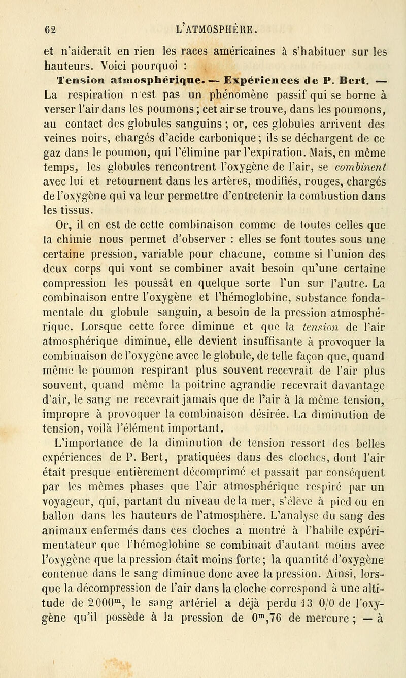 et n'aiderait en rien les races américaines à s'habituer sur les hauteurs. Voici pourquoi : Tension atmosphérique. — Expériences de P. Bert. — La respiration n est pas un phénomène passif qui se borne à verser l'air dans les poumons ; cet air se trouve, dans les poumons, au contact des globules sanguins ; or, ces globules arrivent des veines noirs, chargés d'acide carbonique ; ils se déchargent de ce gaz dans le poumon, qui l'élimine par l'expiration. Mais, en même temps, les globules rencontrent l'oxygène de l'air, se combinent avec lui et retournent dans les artères, modifiés, rouges, chargés de l'oxygène qui va leur permettre d'entretenir la combustion dans les tissus. Or, il en est de cette combinaison comme de toutes celles que la chimie nous permet d'observer : elles se font toutes sous une certaine pression, variable pour chacune, comme si l'union des deux corps qui vont se combiner avait besoin qu'une certaine compression les poussât en quelque sorte l'un sur l'autre. La combinaison entre l'oxygène et l'hémoglobine, substance fonda- mentale du globule sanguin, a besoin de la pression atmosphé- rique. Lorsque cette force diminue et que la tension de l'air atmosphérique diminue, elle devient insuffisante à provoquer la combinaison de l'oxygène avec le globule, de telle façon que, quand même le poumon respirant plus souvent recevrait de l'air plus souvent, quand même la poitrine agrandie recevrait davantage d'air, le sang ne recevrait jamais que de l'air à la même tension, impropre à provoquer la combinaison désirée. La diminution de tension, voilà l'élément important. L'importance de la diminution de tension ressort des belles expériences de P. Bert, pratiquées dans des cloches, dont l'air était presque entièrement décomprimé et passait par conséquent par les mêmes phases que l'air atmosphérique respiré par un voyageur, qui, partant du niveau delà mer, s'élève à pied ou en ballon dans les hauteurs de l'atmosphère. L'analyse du sang des animaux enfermés dans ces cloches a montré à l'habile expéri- mentateur que l'hémoglobine se combinait d'autant moins avec l'oxygène que la pression était moins forte ; la quantité d'oxygène contenue dans le sang diminue donc avec la pression. Ainsi, lors- que la décompression de l'air dans la cloche correspond à une alti- tude de 2000m, le sang artériel a déjà perdu 13 0/0 de l'oxy- gène qu'il possède à la pression de 0m,76 de mercure ; — à