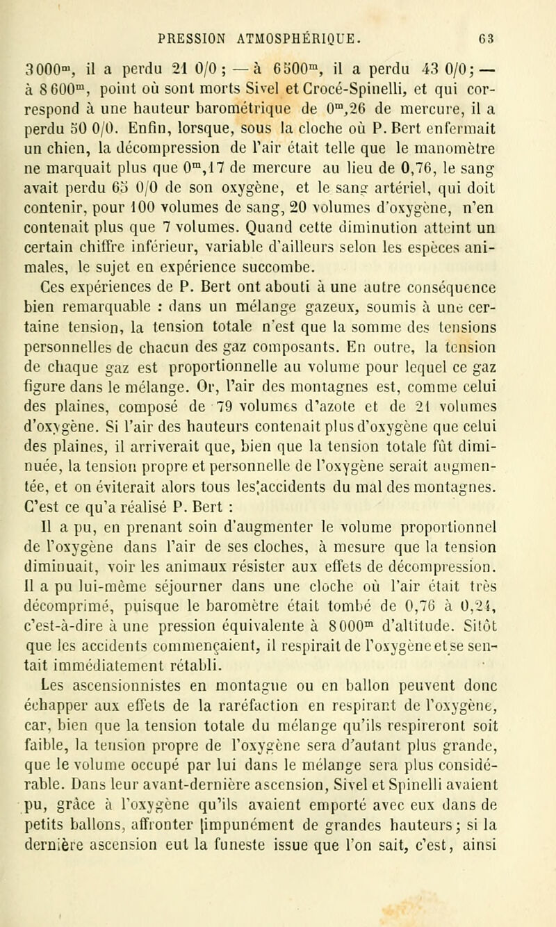 3000m, il a perdu 21 O/O; — à 6500m, il a perdu 43 0/0; — à 8 600m, point où sont morts Sivel et Crocé-Spinelli, et qui cor- respond à une hauteur barométrique de 0m,26 de mercure, il a perdu 50 0/0. Enfin, lorsque, sous la cloche où P. Bert enfermait un chien, la décompression de l'air était telle que le manomètre ne marquait plus que 0m,17 de mercure au lieu de 0,76, le sang avait perdu 63 0/0 de son oxygène, et le sang artériel, qui doit contenir, pour 100 volumes de sang, 20 volumes d'oxygène, n'en contenait plus que 7 volumes. Quand cette diminution atteint un certain chiffre inférieur, variable d'ailleurs selon les espèces ani- males, le sujet en expérience succombe. Ces expériences de P. Bert ont abouti à une autre conséquence bien remarquable : dans un mélange gazeux, soumis à une cer- taine tension, la tension totale n'est que la somme des tensions personnelles de chacun des gaz composants. En outre, la tension de chaque gaz est proportionnelle au volume pour lequel ce gaz figure dans le mélange. Or, l'air des montagnes est, comme celui des plaines, composé de 79 volumes d'azote et de 21 volumes d'oxygène. Si l'air des hauteurs contenait plus d'oxygène que celui des plaines, il arriverait que, bien que la tension totale fût dimi- nuée, la tension propre et personnelle de l'oxygène serait augmen- tée, et on éviterait alors tous les|accidents du mal des montagnes. C'est ce qu'a réalisé P. Bert : Il a pu, en prenant soin d'augmenter le volume proportionnel de l'oxygène dans l'air de ses cloches, à mesure que la tension diminuait, voir les animaux résister aux effets de décompression. 11 a pu lui-même séjourner dans une cloche où l'air était très décomprimé, puisque le baromètre était tombé de 0,76 à 0,24, c'est-à-dire à une pression équivalente à 8000m d'altitude. Sitôt que les accidents commençaient, il respirait de l'oxygène et se sen- tait immédiatement rétabli. Les ascensionnistes en montagne ou en ballon peuvent donc échapper aux effets de la raréfaction en respirant de l'oxygène, car, bien que la tension totale du mélange qu'ils respireront soit faible, la tension propre de l'oxygène sera d'autant plus grande, que le volume occupé par lui dans le mélange sera plus considé- rable. Dans leur avant-dernière ascension, Sivel et Spinelli avaient pu, grâce à l'oxygène qu'ils avaient emporté avec eux dans de petits ballons, affronter [impunément de grandes hauteurs; si la dernière ascension eut la funeste issue que l'on sait, c'est, ainsi