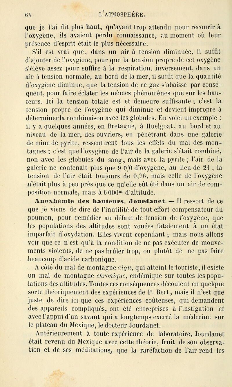 que je l'ai dit plus haut, qu'ayant trop attendu pour recourir à l'oxygène, ils avaient perdu connaissance, au moment où leur présence d'esprit était le plus nécessaire. S'il est vrai que, dans un air à tension diminuée, il suffit d'ajouter de l'oxygène, pour que la tension propre de cet oxygène s'élève assez pour suffire à la respiration, inversement, dans un air à tension normale, au bord de la mer, il suffit que la quantité d'oxygène diminue, que la tension de ce gaz s'abaisse par consé- quent, pour faire éclater les mêmes phénomènes que sur les hau- teurs. Ici la tension totale est et demeure suffisante ; c'est la tension propre de l'oxygène qui diminue et devient impropre à déterminer la combinaison avec les globules. En voici un exemple : il y a quelques années, en Bretagne, à Huelgoat, au bord et au niveau de la mer, des ouvriers, en pénétrant dans une galerie de mine de pyrite, ressentirent tous les effets du mal des mon- tagnes ; c'est que l'oxygène de l'air de la galerie s'était combiné, non avec les globules du sang, mais avec la pyrite ; l'air de la galerie ne contenait plus que 9 0/0 d'oxygène, au lieu de 21 ; la tension de Tair était toujours de 0,76, mais celle de l'oxygène n'était plus à peu près que ce qu'elle eût été dans un air de com- position normale, mais à 6000m d'altitude. Anoxliémie des hauteurs. Jourdanet.— Il ressort de ce que je viens de dire de l'inutilité de tout effort compensateur du poumon, pour remédier au défaut de tension de l'oxygène, que les populations des altitudes sont vouées fatalement à un état imparfait d'oxydation. Elles vivent cependant ; mais nous allons voir que ce n'est qu'à la condition de ne pas exécuter de mouve- ments violents, de ne pas brûler trop, ou plutôt de ne pas faire beaucoup d'acide carbonique. A côté du mal de montagne aigu, qui atteint le touriste, il existe un mal de montagne chronique, endémique sur toutes les popu- lations des altitudes. Toutes ces conséquences découlent en quelque sorte théoriquement des expériences de P. Berl, mais il n'est que juste de dire ici que ces expériences coûteuses, qui demandent des appareils compliqués, ont été entreprises à l'instigation et avec l'appui d'un savant qui a longtemps exercé la médecine sur le plateau du Mexique, le docteur Jourdanet. Antérieurement à toute expérience de laboratoire, Jourdanet était revenu du Mexique avec cette théorie, fruit de son observa- tion et de ses méditations, que la raréfaction de l'air rend les
