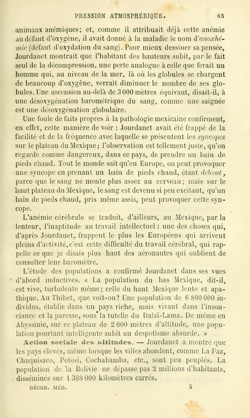 animaux anémiques; et, comme il attribuait déjà cette anémie au défout d'oxygène, il avait donné à la maladie le nom d'anoxhé- mie (défaut d'oxydation du sang). Pour mieux dessiner sa pensée, Jourdanet montrait que l'habitant des hauteurs subit, par le fait seul de la décompression, une perte analogue à celle que ferait un homme qui, au niveau de la mer, là où les globules se chargent de beaucoup d'oxygène, verrait diminuer le nombre de ses glo- bules. Une ascension au-delà de 3 000 mètres équivaut, disait-il, à une désoxygénation barométrique du sang, comme une saignée est une désoxygénation globulaire. Une foule de faits propres à la pathologie mexicaine confirment, «n effet, cette manière de voir : Jourdanet avait été frappé de la facilité et de la fréquence avec laquelle se présentent les syncopes sur le plateau du Mexique; l'observation est tellement juste, qu'on regarde comme dangereux, dans ce pays, de prendre un bain de pieds chaud. Tout le monde sait qu'en Europe, on peut provoquer une syncope en prenant un bain de pieds chaud, étant debout, parce que le sang ne monte plus assez au cerveau ; mais sur le haut plateau du Mexique, le sang est devenu si peu excitant, qu'un bain de pieds chaud, pris même assis, peut provoquer cette syn- cope. L'anémie cérébrale se traduit, d'ailleurs, au Mexique, par la lenteur, l'inaptitude au travail intellectuel : une des choses qui, d'après Jourdanet, frappent le plus les Européens qui arrivent pleins d'activité,c'est cette difficulté du travail cérébral, qui rap- pelle ce que je disais plus haut des aéronautes qui oublient de consulter leur baromètre. L'étude des populations a confirmé Jourdanet dans ses vues d'abord inductives. « La population du bas Mexique, dit-il, est vive, turbulente même; celle du haut Mexique lente et apa- thique. Au Thibet, que voit-on? Une population de 6 800 000 in- dividus, établie dans un pays riche, mais vivant dans l'insou- ciance et la paresse, sous* la tutelle du Dalaï-Lama. De même en Abyssinie, sur ce plateau de 2 000 mètres d'altitude, une popu- lation pourtant intelligente subit un despotisme absurde. » Action sociale des altitudes. — Jourdanet a montré que les pays élevés, même lorsque les villes abondent, comme La Paz, Chuquisaco, Potosi, Cochabamba, etc., sont peu peuplés. La population de 'la Bolivie ne dépasse pas 2 millions d'habitants, disséminés sur 1388 000 kilomètres carrés. GÉOGR. MÉD. O