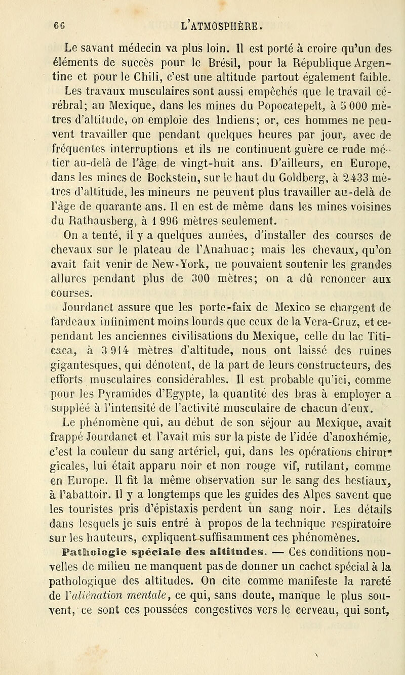 Le savant médecin va plus loin. Il est porté à croire qu'un des éléments de succès pour le Brésil, pour la République Argen- tine et pour le Chili, c'est une altitude partout également faible. Les travaux musculaires sont aussi empêchés que le travail cé- rébral; au Mexique, dans les mines du Popocatepelt, à S 000 mè- tres d'altitude, on emploie des Indiens; or, ces hommes ne peu- vent travailler que pendant quelques heures par jour, avec de fréquentes interruptions et ils ne continuent guère ce rude mé- tier au-delà de l'âge de vingt-huit ans. D'ailleurs, en Europe, dans les mines de Bockstein, sur le haut du Goldberg, à 2433 mè- tres d'altitude, les mineurs ne peuvent plus travailler au-delà de l'âge de quarante ans. Il en est de même dans les mines voisines du Rathausberg, à 1 996 mètres seulement. On a tenté, il y a quelques années, d'installer des courses de chevaux sur le plateau de l'Anahuac; mais les chevaux, qu'on avait fait venir de New-York, ne pouvaient soutenir les grandes allures pendant plus de 300 mètres; on a dû renoncer aux courses. Jourdanet assure que les porte-faix de Mexico se chargent de fardeaux infiniment moins lourds que ceux delà Vera-Cruz, et ce- pendant les anciennes civilisations du Mexique, celle du lac Titi- caca, à 3 914 mètres d'altitude, nous ont laissé des ruines gigantesques, qui dénotent, de la part de leurs constructeurs, des efforts musculaires considérables. Il est probable qu'ici, comme pour les Pyramides d'Egypte, la quantité des bras à employer a suppléé à l'intensité de l'activité musculaire de chacun d'eux. Le phénomène qui, au début de son séjour au Mexique, avait frappé Jourdanet et l'avait mis sur la piste de l'idée d'anoxhémie, c'est la couleur du sang artériel, qui, dans les opérations chirur? gicales, lui était apparu noir et non rouge vif, rutilant, comme en Europe. 11 fit la même observation sur le sang des bestiaux, à l'abattoir. Il y a longtemps que les guides des Alpes savent que les touristes pris d'épistaxis perdent un sang noir. Les détails dans lesquels je suis entré à propos de la technique respiratoire sur les hauteurs, expliquent suffisamment ces phénomènes. PatSiologie spéciale des altitudes. — Ces conditions nou- velles de milieu ne manquent pas de donner un cachet spécial à la pathologique des altitudes. On cite comme manifeste la rareté de Y aliénation mentale, ce qui, sans doute, manque le plus sou- vent, ce sont ces poussées congestives vers le cerveau, qui sont,