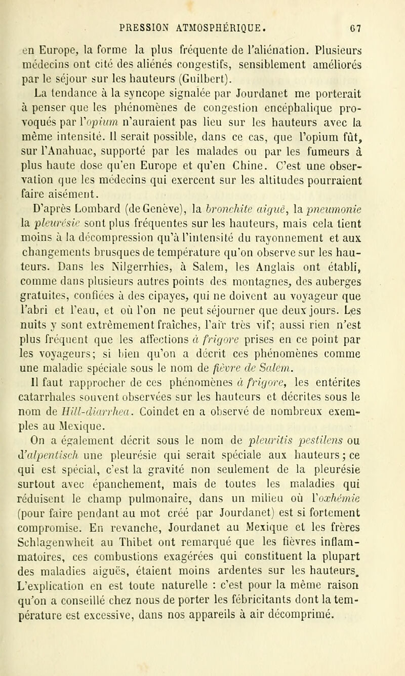 en Europe, la forme la plus fréquente de l'aliénation. Plusieurs médecins ont cité des aliénés congestifs, sensiblement améliorés par le séjour sur les hauteurs (Guilbert). La tendance à la syncope signalée par Jourdanet me porterait à penser que les phénomènes de congestion encéphalique pro- voqués par Vopium n'auraient pas lieu sur les hauteurs avec la même intensité. 11 serait possible, dans ce cas, que l'opium fût, sur l'Anahuac, supporté par les malades ou par les fumeurs à plus haute dose qu'en Europe et qu'en Chine. C'est une obser- vation que les médecins qui exercent sur les altitudes pourraient faire aisément. D'après Lombard (de Genève), la bronchite aiguë, la pneumonie la pleurésie sont plus fréquentes sur les hauteurs, mais cela tient moins à la décompression qu'à l'intensité du rayonnement et aux changements brusques de température qu'on observe sur les hau- teurs. Dans les Nilgerrhies, à Salem, les Anglais ont établi, comme dans plusieurs autres points des montagnes, des auberges gratuites, confiées à des cipayes, qui ne doivent au voyageur que l'abri et l'eau, et où l'on ne peut séjourner que deux jours. Les nuits y sont extrêmement fraîches, l'air très vif; aussi rien n'est plus fréquent que les affections à frigore prises en ce point par les voyageurs; si bien qu'on a décrit ces phénomènes comme une maladie spéciale sous le nom de fièvre de Salem. 11 faut rapprocher de ces phénomènes à frigore, les entérites catarrhales souvent observées sur les hauteurs et décrites sous le nom de Hill-diarrhea. Coindet en a observé de nombreux exem- ples au Mexique. On a également décrit sous le nom de pleuritis pestilens ou à'alpentisch une pleurésie qui serait spéciale aux hauteurs; ce qui est spécial, c'est la gravité non seulement de la pleurésie surtout avec épanchement, mais de toutes les maladies qui réduisent le champ pulmonaire, dans un milieu où Yoxhémie (pour faire pendant au mot créé par Jourdanet) est si fortement compromise. En revanche, Jourdanet au Mexique et les frères Schlagenwheit au Thibet ont remarqué que les fièvres inflam- matoires, ces combustions exagérées qui constituent la plupart des maladies aiguës, étaient moins ardentes sur les hauteurs. L'explication en est toute naturelle : c'est pour la même raison qu'on a conseillé chez nous de porter les fébricitants dont la tem- pérature est excessive, dans nos appareils à air décomprimé.