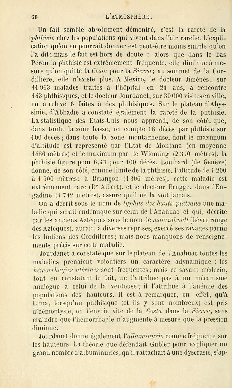 Un fait semble absolument démontré, c'est la rareté de la phthisie chez les populations qui vivent dans l'air raréfié. L'expli- cation qu'on en pourrait donner est peut-être moins simple qu'on l'a dit; mais le fait est hors de doute : alors que dans le bas Pérou la phthisie est extrêmement fréquente, elle diminue à me- sure qu'on quitte la Costa pour la Sierra; au sommet de la Cor- dillière, elle n'existe plus. A Mexico, le docteur Jiménès, sur H 963 malades traités à l'hôpital en 24 ans, a rencontré 143 phthisiques, et le docteur Jourdanet, sur 30 000 visites en ville, en a relevé 6 faites à des phthisiques. Sur le plateau d'Abys- sinie, d'Abbadie a constaté également la rareté de la phthisie. La statistique des Etats-Unis nous apprend, de son côté, que, dans toute la zone basse, on compte 18 décès par phthisie sur 100 décès; dans toute la zone montagneuse, dont le maximum d'altitude est représenté par l'Etat de Montana (en moyenne 1486 mètres) et le maximum par le Wioming (2 370 mètres), la phthisie figure pour 6,47 pour 100 décès. Lombard (de Genève) donne, de son côté, comme limite de la phthisie, l'altitude de l 200 à 1 500 mètres; à Briançon (1306 mètres), cette maladie est extrêmement rare (Dr Albert), et le docteur Brugge, dans l'En- gadine H 742 mètres), assure qu'il ne la voit jamais. On a décrit sous le nom de typhus des hauts plateaux une ma- ladie qui serait endémique sur celui de l'Anahuac et qui, décrite par les anciens Aztèques sous le nom de matamhualt (fièvre rouge des Aztèques), aurait, à diverses reprises, exercé ses ravages parmi les Indiens des Cordillères ; mais nous manquons de renseigne- ments précis sur cette maladie. Jourdanet a constaté que sur le plateau de l'Anahuac toutes les maladies prenaient volontiers un caractère adynamique : les hémorrhagies utérines sont fréquentes; mais ce savant médecin, tout en constatant le fait, ne l'attribue pas à un mécanisme analogue à celui de la ventouse ; il l'attribue à l'anémie des populations des hauteurs. 11 est à remarquer, en effet, qu'à Lima, lorsqu'un phthisique (et ils y sont nombreux) est pris d'hémoptysie, on l'envoie vite de la Costa dans la Sierra, sans craindre que l'hémorrhagie n'augmente à mesure que la pression diminue. Jourdanet donne également Y albuminurie comme fréquente sur les hauteurs. La théorie que défendait Gubler pour expliquer un grand nombred'albuminuries, qu'il rattachait à une dyscrasie,s'ap-