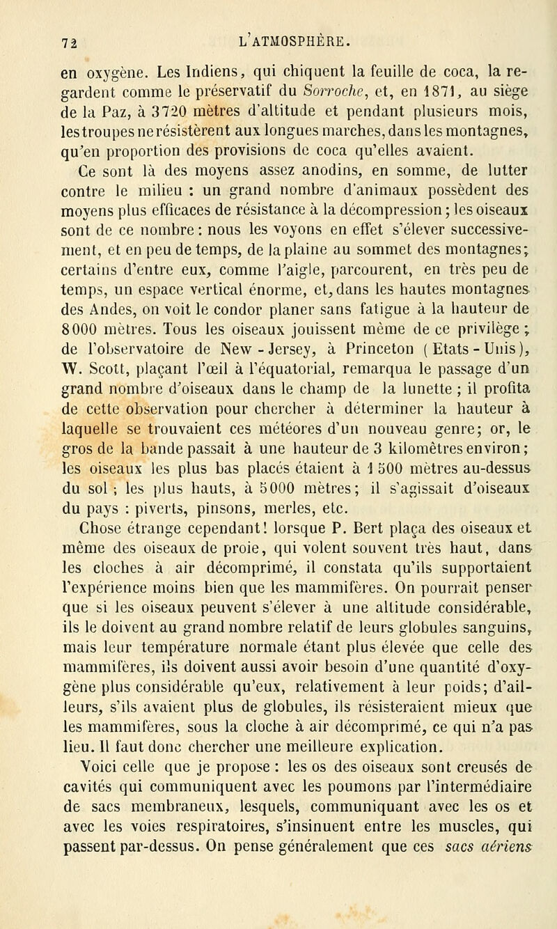 en oxygène. Les Indiens, qui chiquent la feuille de coca, la re- gardent comme le préservatif du Sorroche, et, en 1871, au siège de la Paz, à 3720 mètres d'altitude et pendant plusieurs mois, les troupes ne résistèrent aux longues marches, dans les montagnes, qu'en proportion des provisions de coca qu'elles avaient. Ce sont là des moyens assez anodins, en somme, de lutter contre le milieu : un grand nombre d'animaux possèdent des moyens plus efficaces de résistance à la décompression ; les oiseaux sont de ce nombre : nous les voyons en effet s'élever successive- ment, et en peu de temps, de la plaine au sommet des montagnes; certains d'entre eux, comme l'aigle, parcourent, en très peu de temps, un espace vertical énorme, et, dans les hautes montagnes des Andes, on voit le condor planer sans fatigue à la hauteur de 8000 mètres. Tous les oiseaux jouissent même de ce privilège ; de l'observatoire de New - Jersey, à Princeton ( Etats - Unis ), W. Scott, plaçant l'œil à l'équatorial, remarqua le passage d'un grand nombre d'oiseaux dans le champ de la lunette ; il profita de cette observation pour chercher à déterminer la hauteur à laquelle se trouvaient ces météores d'un nouveau genre; or, le gros de la bande passait à une hauteur de 3 kilomètres environ; les oiseaux les plus bas placés étaient à 1 500 mètres au-dessus du sol; les plus hauts, à 5000 mètres; il s'agissait d'oiseaux du pays : piverts, pinsons, merles, etc. Chose étrange cependant! lorsque P. Bert plaça des oiseaux et même des oiseaux de proie, qui volent souvent très haut, dans les cloches à air décomprimé, il constata qu'ils supportaient l'expérience moins bien que les mammifères. On pourrait penser que si les oiseaux peuvent s'élever à une altitude considérable, ils le doivent au grand nombre relatif de leurs globules sanguins, mais leur température normale étant plus élevée que celle des- mammifères, ils doivent aussi avoir besoin d'une quantité d'oxy- gène plus considérable qu'eux, relativement à leur poids; d'ail- leurs, s'ils avaient plus de globules, ils résisteraient mieux que les mammifères, sous la cloche à air décomprimé, ce qui n'a pas- lieu. 11 faut donc chercher une meilleure explication. Yoici celle que je propose : les os des oiseaux sont creusés de cavités qui communiquent avec les poumons par l'intermédiaire de sacs membraneux, lesquels, communiquant avec les os et avec les voies respiratoires, s'insinuent entre les muscles, qui passent par-dessus. On pense généralement que ces sacs aériens