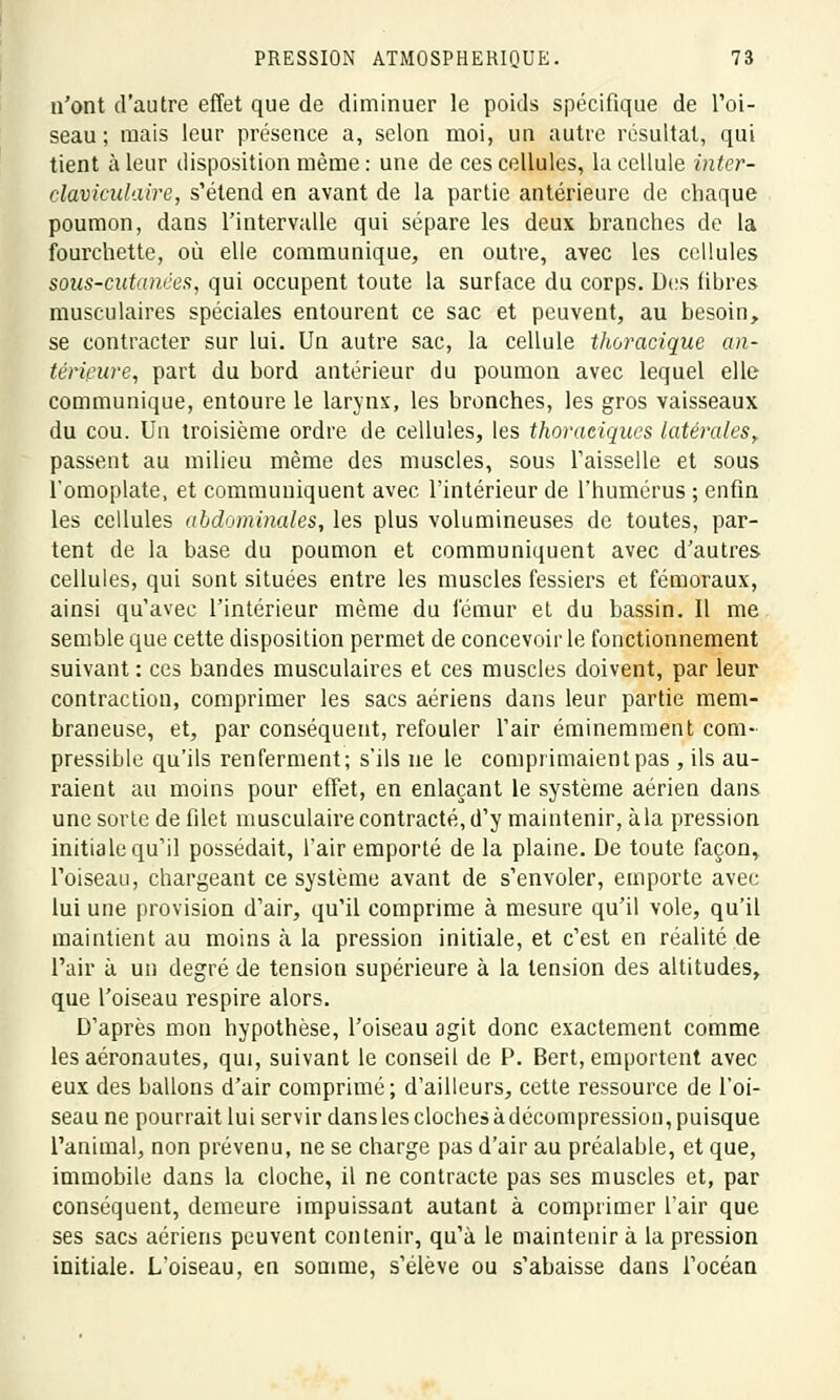 n'ont d'autre effet que de diminuer le poids spécifique de l'oi- seau ; mais leur présence a, selon moi, un autre résultat, qui tient à leur disposition même : une de ces cellules, la cellule inter- clavieulaire, s'étend en avant de la partie antérieure de chaque poumon, dans l'intervalle qui sépare les deux branches de la fourchette, où elle communique, en outre, avec les cellules sous-cutanées, qui occupent toute la surface du corps. Des fibres musculaires spéciales entourent ce sac et peuvent, au besoin, se contracter sur lui. Un autre sac, la cellule thoracique an- térieure, part du bord antérieur du poumon avec lequel elle communique, entoure le larynx, les bronches, les gros vaisseaux du cou. Un troisième ordre de cellules, les thoraciques latérales, passent au milieu même des muscles, sous l'aisselle et sous l'omoplate, et communiquent avec l'intérieur de l'humérus ; enfin les cellules abdominales, les plus volumineuses de toutes, par- tent de la base du poumon et communiquent avec d'autres cellules, qui sont situées entre les muscles fessiers et fémoraux, ainsi qu'avec l'intérieur même du fémur et du bassin. Il me semble que cette disposition permet de concevoir le fonctionnement suivant : ces bandes musculaires et ces muscles doivent, par leur contraction, comprimer les sacs aériens dans leur partie mem- braneuse, et, par conséquent, refouler l'air éminemment com- pressible qu'ils renferment; s'ils ne le comprimaient pas , ils au- raient au moins pour effet, en enlaçant le système aérien dans une sorte de filet musculaire contracté, d'y maintenir, à la pression initiale qu'il possédait, l'air emporté de la plaine. De toute façon, l'oiseau, chargeant ce système avant de s'envoler, emporte avec lui une provision d'air, qu'il comprime à mesure qu'il vole, qu'il maintient au moins cà la pression initiale, et c'est en réalité de l'air à un degré de tension supérieure à la tension des altitudes, que l'oiseau respire alors. D'après mon hypothèse, l'oiseau agit donc exactement comme les aéronautes, qui, suivant le conseil de P. Bert, emportent avec eux des ballons d'air comprimé; d'ailleurs, cette ressource de l'oi- seau ne pourrait lui servir dans les cloches à décompression, puisque l'animal, non prévenu, ne se charge pas d'air au préalable, et que, immobile dans la cloche, il ne contracte pas ses muscles et, par conséquent, demeure impuissant autant à comprimer l'air que ses sacs aériens peuvent contenir, qu'à le maintenir à la pression initiale. L'oiseau, en somme, s'élève ou s'abaisse dans l'océan