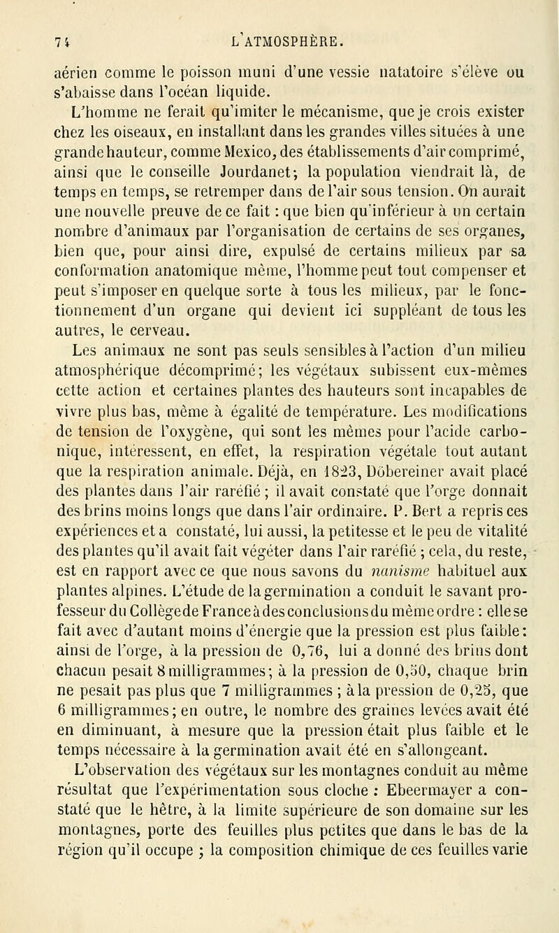 aérien comme le poisson muni d'une vessie natatoire s'élève ou s'abaisse dans l'océan liquide. L'homme ne ferait qu'imiter le mécanisme, que je crois exister chez les oiseaux, en installant dans les grandes villes situées à une grande hauteur, comme Mexico, des établissements d'air comprimé, ainsi que le conseille Jourdanet-, la population viendrait là, de temps en temps, se retremper dans de l'air sous tension. On aurait une nouvelle preuve de ce fait : que bien qu'inférieur à un certain nombre d'animaux par l'organisation de certains de ses organes, bien que, pour ainsi dire, expulsé de certains milieux par sa conformation anatomique même, l'homme peut tout compenser et peut s'imposer en quelque sorte à tous les milieux, par le fonc- tionnement d'un organe qui devient ici suppléant de tous les autres, le cerveau. Les animaux ne sont pas seuls sensibles à l'action d'un milieu atmosphérique décomprimé; les végétaux subissent eux-mêmes cette action et certaines plantes des hauteurs sont incapables de vivre plus bas, même à égalité de température. Les modifications de tension de l'oxygène, qui sont les mêmes pour l'acide carbo- nique, intéressent, en effet, la respiration végétale tout autant que la respiration animale. Déjà, en 18:23, Dobereiner avait placé des plantes dans l'air raréfié ; il avait constaté que l'orge donnait des brins moins longs que dans l'air ordinaire. P. Bert a repris ces expériences et a constaté, lui aussi, la petitesse et le peu de vitalité des plantes qu'il avait fait végéter dans l'air raréfié ; cela, du reste, est en rapport avec ce que nous savons du nanisme habituel aux plantes alpines. L'étude de la germination a conduit le savant pro- fesseur du Gollègede France à des conclusionsdu même ordre: elle se fait avec d'autant moins d'énergie que la pression est plus faible: ainsi de l'orge, à la pression de 0,76, lui a donné des brins dont chacun pesait 8milligrammes; à la pression de 0,50, chaque brin ne pesait pas plus que 7 milligrammes ; à la pression de 0,25, que 6 milligrammes; en outre, le nombre des graines levées avait été en diminuant, à mesure que la pression était plus faible et le temps nécessaire à la germination avait été en s'allongeant. L'observation des végétaux sur les montagnes conduit au même résultat que l'expérimentation sous clocbe : Ebeermayer a con- staté que le hêtre, à la limite supérieure de son domaine sur les montagnes, porte des feuilles plus petites que dans le bas de la région qu'il occupe ; la composition chimique de ces feuilles varie