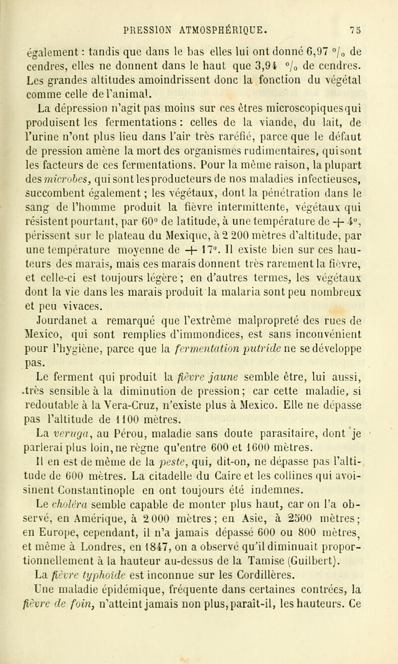 également : tandis que dans le bas elles lui ont donné 6,97 °/0 de cendres, elles ne donnent dans le haut que 3,94 °/0 de cendres. Les grandes altitudes amoindrissent donc la fonction du végétal comme celle de ranima!. La dépression n'agit pas moins sur ces êtres microscopiques qui produisent les fermentations : celles de la viande, du lait, de l'urine n'ont plus lieu dans l'air très raréfié, parce que le défaut de pression amène la mort des organismes rudimentaires, quisont les facteurs de ces fermentations. Pour la même raison, la plupart des microbes, qui sont les producteurs de nos maladies infectieuses, succombent également ; les végétaux, dont la pénétration dans le sang de l'homme produit la fièvre intermittente, végétaux qui résistent pourtant, par 60° de latitude, à une température de -f- 4U, périssent sur le plateau du Mexique, à2 200 mètres d'altitude, par une température moyenne de -+- 17°. Il existe bien sur ces hau- teurs des marais, mais ces marais donnent très rarement la fièvre, et celle-ci est toujours légère ; en d'autres termes, les végétaux dont la vie dans les marais produit la malaria sont peu nombreux et peu vivaces. Jourdanet a remarqué que l'extrême malpropreté des rues de Mexico, qui sont remplies d'immondices, est sans inconvénient pour l'hygiène, parce que la fermentation putride ne se développe pas. Le ferment qui produit la fièvre jaune semble être, lui aussi, .très sensible à la diminution de pression; car cette maladie, si redoutable à la Vera-Cruz, n'existe plus à Mexico. Elle ne dépasse pas l'altitude de 1100 mètres. La veruga, au Pérou, maladie sans doute parasitaire, dont je parlerai plus loin, ne règne qu'entre 600 et 1600 mètres. Il en est de même de la peste, qui, dit-on, ne dépasse pas l'alti- tude de 600 mètres. La citadelle du Caire et les collines qui avoi- sinent Constantinople en ont toujours été indemnes. Le choléra semble capable de monter plus haut, car on l'a ob- servé, en Amérique, à 2 000 mètres; en Asie, à 2500 mètres; en Europe, cependant, il n'a jamais dépassé 600 ou 800 mètres, et même à Londres, en 1847, on a observé qu'il diminuait propor- tionnellement à la hauteur au-dessus de la Tamise (Guilbert). La fièvre typhoïde est inconnue sur les Cordillères. Une maladie épidémique, fréquente dans certaines contrées, la fièvre de foin, n'atteint jamais non plus, paraît-il, les hauteurs. Ce