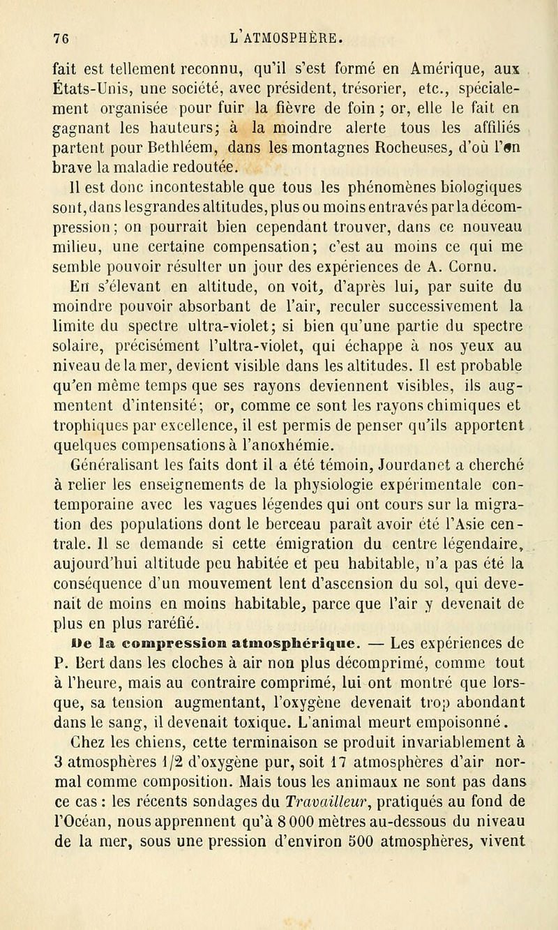 fait est tellement reconnu, qu'il s'est formé en Amérique, aux États-Unis, une société, avec président, trésorier, etc., spéciale- ment organisée pour fuir la fièvre de foin; or, elle le fait en gagnant les hauteurs; à la moindre alerte tous les affiliés partent pour Bethléem, dans les montagnes Rocheuses, d'où l'«n brave la maladie redoutée. 11 est donc incontestable que tous les phénomènes biologiques son t, dans lesgrandes altitudes, plus ou moins entravés par la décom- pression ; on pourrait bien cependant trouver, dans ce nouveau milieu, une certaine compensation; c'est au moins ce qui me semble pouvoir résulter un jour des expériences de A. Cornu. En s'élevant en altitude, on voit, d'après lui, par suite du moindre pouvoir absorbant de l'air, reculer successivement la limite du spectre ultra-violet; si bien qu'une partie du spectre solaire, précisément l'ultra-violet, qui échappe à nos yeux au niveau de la mer, devient visible dans les altitudes. Il est probable qu'en même temps que ses rayons deviennent visibles, ils aug- mentent d'intensité; or, comme ce sont les rayons chimiques et trophiques par excellence, il est permis de penser qu'ils apportent quelques compensations à l'anoxhémie. Généralisant les faits dont il a été témoin, Jourdanet a cherché à relier les enseignements de la physiologie expérimentale con- temporaine avec les vagues légendes qui ont cours sur la migra- tion des populations dont le berceau paraît avoir été l'Asie cen- trale. 11 se demande si cette émigration du centre légendaire, aujourd'hui altitude peu habitée et peu habitable, n'a pas été la conséquence d'un mouvement lent d'ascension du sol, qui deve- nait de moins en moins habitable, parce que l'air y devenait de plus en plus raréfié. De la compression atmosphérique. — Les expériences de P. Bert dans les cloches à air non plus décomprimé, comme tout à l'heure, mais au contraire comprimé, lui ont montré que lors- que, sa tension augmentant, l'oxygène devenait trop abondant dans le sang, il devenait toxique. L'animal meurt empoisonné. Chez les chiens, cette terminaison se produit invariablement à 3 atmosphères 1/2 d'oxygène pur, soit 17 atmosphères d'air nor- mal comme composition. Mais tous les animaux ne sont pas dans ce cas : les récents sondages du Travailleur, pratiqués au fond de l'Océan, nous apprennent qu'à 8 000 mètres au-dessous du niveau de la mer, sous une pression d'environ 500 atmosphères, vivent