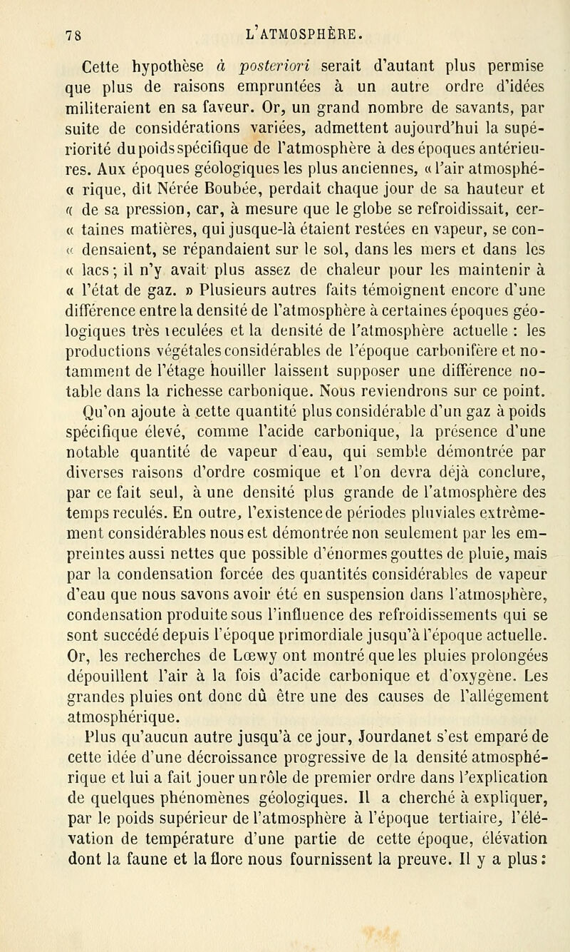 Cette hypothèse à posteriori serait d'autant plus permise que plus de raisons empruntées à un autre ordre d'idées militeraient en sa faveur. Or, un grand nombre de savants, par suite de considérations variées, admettent aujourd'hui la supé- riorité du poids spécifique de l'atmosphère à des époques antérieu- res. Aux époques géologiques les plus anciennes, «l'air atmosphé- « rique, dit Nérée Boubée, perdait chaque jour de sa hauteur et ({ de sa pression, car, à mesure que le globe se refroidissait, cer- « taines matières, qui jusque-là étaient restées en vapeur, se con- « densaient, se répandaient sur le sol, dans les mers et dans les « lacs ; il n'y avait plus assez de chaleur pour les maintenir à « l'état de gaz. » Plusieurs autres faits témoignent encore d'une différence entre la densité de l'atmosphère à certaines époques géo- logiques très teculées et la densité de l'atmosphère actuelle : les productions végétales considérables de l'époque carbonifère et no- tamment de l'étage houiller laissent supposer une différence no- table dans la richesse carbonique. Nous reviendrons sur ce point. Qu'on ajoute à cette quantité plus considérable d'un gaz à poids spécifique élevé, comme l'acide carbonique, la présence d'une notable quantité de vapeur d'eau, qui semble démontrée par diverses raisons d'ordre cosmique et l'on devra déjà conclure, par ce fait seul, à une densité plus grande de l'atmosphère des temps reculés. En outre, l'existence de périodes pluviales extrême- ment considérables nous est démontrée non seulement par les em- preintes aussi nettes que possible d'énormes gouttes de pluie, mais par la condensation forcée des quantités considérables de vapeur d'eau que nous savons avoir été en suspension dans l'atmosphère, condensation produite sous l'influence des refroidissements qui se sont succédé depuis l'époque primordiale jusqu'à l'époque actuelle. Or, les recherches de Lœwy ont montré que les pluies prolongées dépouillent l'air à la fois d'acide carbonique et d'oxygène. Les grandes pluies ont donc dû être une des causes de l'allégement atmosphérique. Plus qu'aucun autre jusqu'à ce jour, Jourdanet s'est emparé de cette idée d'une décroissance progressive de la densité atmosphé- rique et lui a fait jouer un rôle de premier ordre dans l'explication de quelques phénomènes géologiques. Il a cherché à expliquer, par le poids supérieur de l'atmosphère à l'époque tertiaire, l'élé- vation de température d'une partie de cette époque, élévation dont la faune et la flore nous fournissent la preuve. Il y a plus :