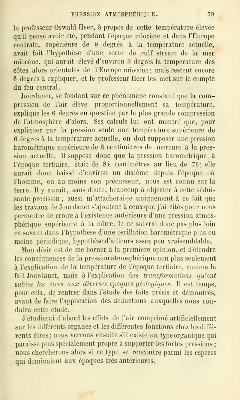 le professeur Oswald Heer, à propos de cette température élevée qu'il pense avoir été, pendant l'époque miocène et dans l'Europe centrale, supérieure de 9 degrés à la température actuelle, avait fait l'hypothèse d'une sorte de gulf stream de la mer miocène, qui aurait élevé d'environ 3 degrés la température des côtes alors orientales de l'Europe miocène; mais restent encore 6 degrés à expliquer, et le professeur Heer les met sur le compte du feu central. Jourdanet, se fondant sur ce phénomène conslantque la com- pression de l'air élève proportionnellement sa température, explique les 6 degrés en question par la plus grande compression de l'atmosphère d'alors. Ses calculs lui ont montré que, pour expliquer par la pression seule une température supérieure de 6 degrés à la température aetuelle, on doit supposer une pression barométrique supérieure de 8 centimètres de mercure à la pres- sion actuelle. Il suppose donc que la pression barométrique, à l'époque tertiaire, était de 84 centimètres au'lieu de 76; elle aurait donc baissé d'environ un dixième depuis l'époque où l'homme, ou au moins son précurseur, nous est connu sur la terre. Il y aurait, sans doute, beaucoup à objecter à cette sédui- sante précision ; aussi m'attacherai-je uniquement à ce fait que les travaux de Jourdanet s'ajoutent à ceux que j'ai cités pour nous permettre de croire à l'existence antérieure d'une pression atmos- phérique supérieure à la nôtre. Je ne suivrai donc pas plus loin ce savant dans l'hypothèse d'une oscillation barométrique plus ou moins périodique, hypothèse d'ailleurs assez peu vraisemblable. Mon désir est de me borner à la première opinion, et d'étendre les conséquences de la pression atmosphérique non plus seulement à l'explication de la température de l'époque tertiaire, comme le fait Jourdanet, mais à l'explication des transformations qu'ont subies les êtres aux diverses époques géologiques. 11 est temps, pour cela, de rentrer dans l'étude des faits précis et démontrés, avant de faire l'application des déductions auxquelles nous con- duira cette étude. J'étudierai d'abord les effets de l'air comprimé artificiellement sur les différents organes et les différentes fonctions chez les diffé- rents êtres; nous verrons ensuite s'il existe un type organique qui paraisse plus spécialement propre à supporter les fortes pressions ; nous chercherons alors si ce type se rencontre parmi les espèces qui dominaient aux époques très antérieures.