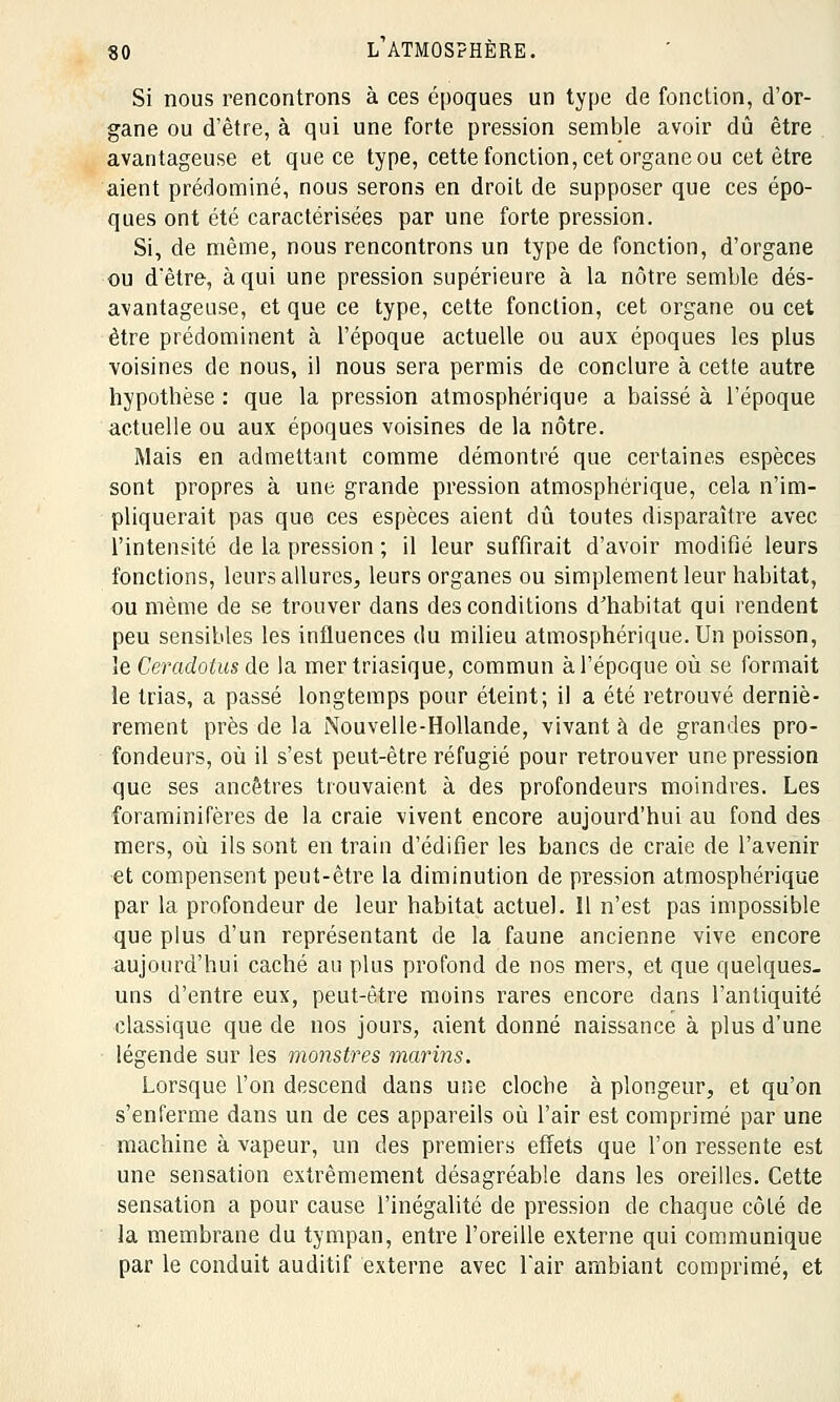 Si nous rencontrons à ces époques un type de fonction, d'or- gane ou d'être, à qui une forte pression semble avoir dû être avantageuse et que ce type, cette fonction, cet organe ou cet être aient prédominé, nous serons en droit de supposer que ces épo- ques ont été caractérisées par une forte pression. Si, de même, nous rencontrons un type de fonction, d'organe ou d'être, à qui une pression supérieure à la nôtre semble dés- avantageuse, et que ce type, cette fonction, cet organe ou cet être prédominent à l'époque actuelle ou aux époques les plus voisines de nous, il nous sera permis de conclure à cette autre hypothèse : que la pression atmosphérique a baissé à l'époque actuelle ou aux époques voisines de la nôtre. Mais en admettant comme démontré que certaines espèces sont propres à une grande pression atmosphérique, cela n'im- pliquerait pas que ces espèces aient dû toutes disparaître avec l'intensité de la pression ; il leur suffirait d'avoir modifié leurs fonctions, leurs allures, leurs organes ou simplement leur habitat, ou même de se trouver dans des conditions d'habitat qui rendent peu sensibles les influences du milieu atmosphérique. Un poisson, îe Ceradotus de la mer triasique, commun à l'époque où se formait le trias, a passé longtemps pour éteint; il a été retrouvé derniè- rement près de la Nouvelle-Hollande, vivant à de grandes pro- fondeurs, où il s'est peut-être réfugié pour retrouver une pression que ses ancêtres trouvaient à des profondeurs moindres. Les foraminifères de la craie vivent encore aujourd'hui au fond des mers, où ils sont en train d'édifier les bancs de craie de l'avenir et compensent peut-être la diminution de pression atmosphérique par la profondeur de leur habitat actuel. Il n'est pas impossible que plus d'un représentant de la faune ancienne vive encore aujourd'hui caché au plus profond de nos mers, et que quelques- uns d'entre eux, peut-être moins rares encore dans l'antiquité classique que de nos jours, aient donné naissance à plus d'une légende sur les monstres marins. Lorsque l'on descend dans une cloche à plongeur, et qu'on s'enferme dans un de ces appareils où l'air est comprimé par une machine à vapeur, un des premiers effets que l'on ressente est une sensation extrêmement désagréable dans les oreilles. Cette sensation a pour cause l'inégalité de pression de chaque côté de la membrane du tympan, entre l'oreille externe qui communique par le conduit auditif externe avec l'air ambiant comprimé, et