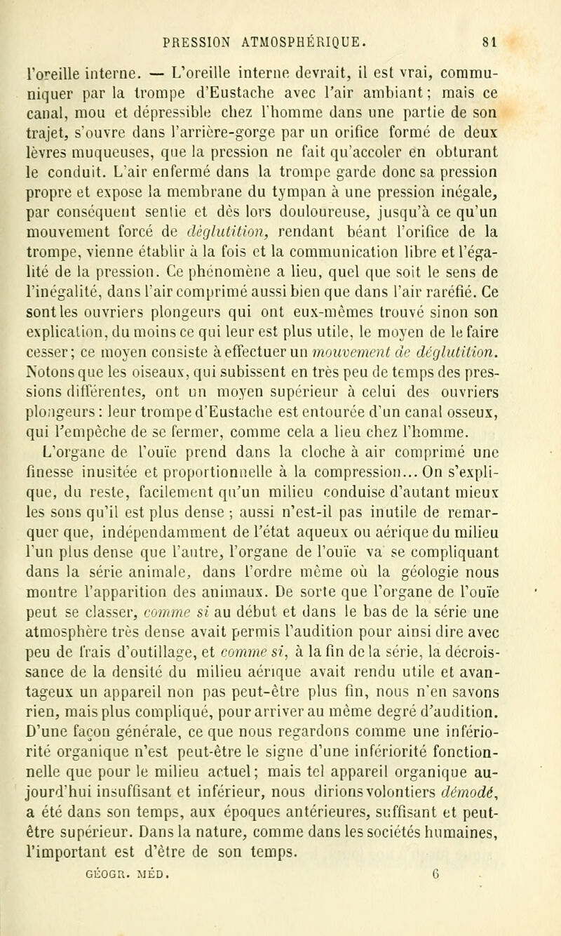 l'oreille interne. — L'oreille interne devrait, il est vrai, commu- niquer par la trompe d'Eustache avec l'air ambiant ; mais ce canal, mou et dépressible chez l'homme dans une partie de son trajet, s'ouvre dans l'arrière-gorge par un orifice formé de deux lèvres muqueuses, que la pression ne fait qu'accoler en obturant le conduit. L'air enfermé dans la trompe garde donc sa pression propre et expose la membrane du tympan à une pression inégale, par conséquent senlie et dès lors douloureuse, jusqu'à ce qu'un mouvement forcé de déglutition, rendant béant l'orifice de la trompe, vienne établir à la fois et la communication libre et l'éga- lité de la pression. Ce phénomène a lieu, quel que soit le sens de l'inégalité, dans l'air comprimé aussi bien que dans l'air raréfié. Ce sont les ouvriers plongeurs qui ont eux-mêmes trouvé sinon son explication, du moins ce qui leur est plus utile, le moyen de le faire cesser; ce moyen consiste à effectuer un mouvement de déglutition. Notons que les oiseaux, qui subissent en très peu de temps des pres- sions différentes, ont un moyen supérieur à celui des ouvriers plongeurs : leur trompe d'Eustache est entourée d'un canal osseux, qui l'empêche de se fermer, comme cela a lieu chez l'homme. L'organe de l'ouïe prend dans la cloche à air comprimé une finesse inusitée et proportionnelle à la compression... On s'expli- que, du reste, facilement qu'un milieu conduise d'autant mieux les sons qu'il est plus dense ; aussi n'est-il pas inutile de remar- quer que, indépendamment de l'état aqueux ou aériquedu milieu l'un plus dense que l'autre, l'organe de l'ouïe va se compliquant dans la série animale, dans l'ordre même où la géologie nous montre l'apparition des animaux. De sorte que l'organe de l'ouïe peut se classer, comme si au début et dans le bas de la série une atmosphère très dense avait permis l'audition pour ainsi dire avec peu de frais d'outillage, et comme si, à la fin de la série, la décrois- sance de la densité du milieu aénque avait rendu utile et avan- tageux un appareil non pas peut-être plus fin, nous n'en savons rien, mais plus compliqué, pour arriver au même degré d'audition. D'une façon générale, ce que nous regardons comme une infério- rité organique n'est peut-être le signe d'une infériorité fonction- nelle que pour le milieu actuel; mais tel appareil organique au- jourd'hui insuffisant et inférieur, nous dirions volontiers démodé, a été dans son temps, aux époques antérieures, suffisant et peut- être supérieur. Dans la nature, comme dans les sociétés humaines, l'important est d'être de son temps. GÉOGU. MÉD. 6