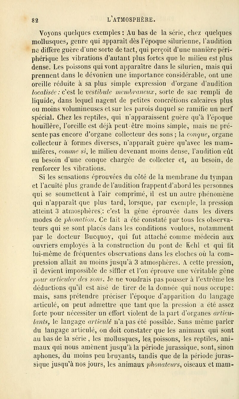 Voyons quelques exemples : Au bas de la série, chez quelques mollusques, genre qui apparaît dès l'époque silurienne, l'audition ne diffère guère d'une sorte de tact, qui perçoit d'une manière péri- phérique les vibrations d'autant plus fortes que le milieu est plus dense. Les poissons qui vont apparaître dans le silurien, mais qui prennent clans le dévonien une importance considérable, ont une oreille réduite à sa plus simple expression d'organe d'audition localisée : c'est le vestibule membraneux, sorte de sac rempli de liquide, dans lequel nagent de petites concrétions calcaires plus ou moins volumineuses et sur les parois duquel se ramifie un nerf spécial. Chez les reptiles, qui n'apparaissent guère qu'à l'époque houillère, l'oreille est déjà peut-être moins simple, mais ne pré- sente pas encore d'organe collecteur des sons; la conque, organe collecteur à formes diverses, n'apparaît guère qu'avec les mam- mifères, comme si, le milieu devenant moins dense, l'audition eût eu besoin d'une conque chargée de collecter et, au besoin, de renforcer les vibrations. Si les sensations éprouvées du côté de la membrane du tympan et l'acuité plus grande de l'audition frappent d'abord les personnes qui se soumettent à l'air comprimé, il est un autre phénomène qui n'apparaît que plus tard, lorsque, par exemple, la pressiop atteint 3 atmosphères'.: c'est la gène éprouvée dans les divers modes de phonation. Ce fait a été constaté par tous les observa- teurs qui se sont placés dans les conditions voulues, notamment par le docteur Bucquoy, qui fut attaché comme médecin aux ouvriers employés à la construction du pont de Kehl et qui fit lui-même de fréquentes observations dans les cloches où la com- pression allait au moins jusqu'à 3 atmosphères. A. cette pression, il devient impossible de siffler et Ton éprouve une véritable gène pour articuler des soiis. Je ne voudrais pas pousser à l'extrême les déductions qu'il est aisé de tirer de la donnée qui nous occupe: mais, sans prétendre préciser l'époque d'apparition du langage articulé, on peut admettre que tant que la pression a été assez forte pour nécessiter un effort violent de la part d'organes articu- lants, le langage articulé n'a pas été possible. Sans même parler du langage articulé, on doit constater que les animaux qui sont au bas de la série , les mollusques, les. poissons, les reptiles, ani- maux qui nous amènent jusqu'à la période jurassique, sont, sinon aphones, du moins peu bruyants, tandis que de la période juras- sique jusqu'à nos jours, les animaux phonateurs, oiseaux et mam-