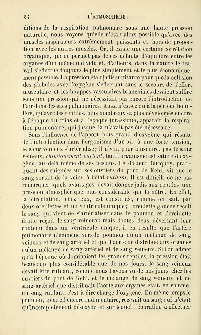 ditions de la respiration pulmonaire sous une haute pression naturelle, nous voyons qu'elle n'était alors possible qu'avec des muscles inspirateurs extrêmement puissants et hors de propor- tion avec les autres muscles. Or, il existe une certaine corrélation organique, qui ne permet pas de ces défauts d'équilibre entre les organes d'un même individu et, d'ailleurs, dans la nature le tra- vail s'effectue toujours le plus simplement et le plus économique- ment possible. La pression était jadis suffisante pour que la collision des globules avec l'oxygène s'effectuât sans le secours de l'effort musculaire et les houppes vasculaires branchiales devaient suffire sous une pression qui ne nécessitait pas encore l'introduction de l'air dans des sacs pulmonaires. Aussi n'est-ce qu'à la période houil- lère, qu'avec les reptiles, plus nombreux et plus développés encore à l'époque du trias et à l'époque jurassique, apparaît la respira- tion pulmonaire, qui jusque-là n'avait pas été nécessaire. Sous l'influence de l'apport plus grand d'oxygène qui résulte de l'introduction dans l'organisme d'un air à une forte tension, le sang veineux s'artérialise; il n'y a, pour ainsi dire, pas de sang veineux, chimiquement parlant, tant l'organisme est saturé d'oxy- gène, au-delà même de ses besoins. Le docteur Bucquoy, prati- quant des saignées sur ses ouvriers du pont de Kehl, vit que le sang sortait de la veine à l'état rutilant. Il est difficile de ne pas remarquer quels avantages devait donner jadis aux reptiles une pression atmosphérique plus considérable que la nôtre. En effet, la circulation, chez eux, est constituée, comme on sait, par deux oreillettes et un ventricule unique; l'oreillette gauche reçoit le sang qui vient de s'artérialiser dans le poumon et l'oreillette droite reçoit le sang veineux; mais toutes deux déversant leur contenu dans un ventricule unique, il en résulte que l'artère pulmonaire n'emmène vers le poumon qu'un mélange de sang veineux et de sang artériel et que l'aorte ne distribue aux organes qu'un mélange de sang artériel et de sang veineux. Si l'on admet qu'à l'époque où dominaient les grands reptiles, la pression était beaucoup plus considérable que de nos jours, le sang veineux devait être rutilant, comme nous l'avons vu de nos jours chez les ouvriers du pont de Kehl, et le mélange de sang veineux et de sang artériel que distribuait l'aorte aux organes était, en somme, un sang rutilant, c'est-à-dire chargé d'oxygène. En même temps le poumon, appareil encore rudimentaire, recevait un sang qui n'était qu'incomplètement désoxydé et sur lequel l'épuration à effectuer